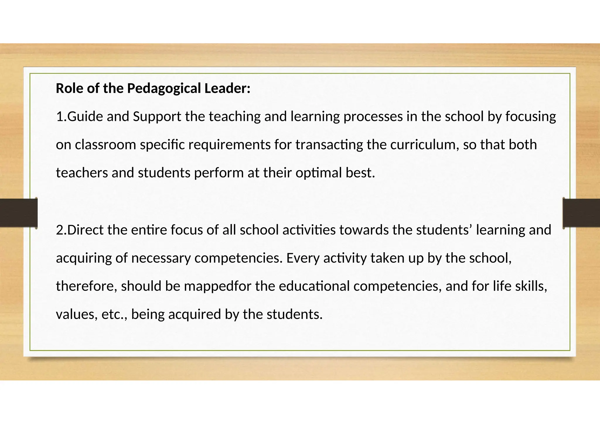 Role of the Pedagogical Leader:
1.Guide and Support the teaching and learning processes in the school by focusing
on classroom specific requirements for transacting the curriculum, so that both
teachers and students perform at their optimal best.
2.Direct the entire focus of all school activities towards the students’ learning and
acquiring of necessary competencies. Every activity taken up by the school,
therefore, should be mappedfor the educational competencies, and for life skills,
values, etc., being acquired by the students.
 