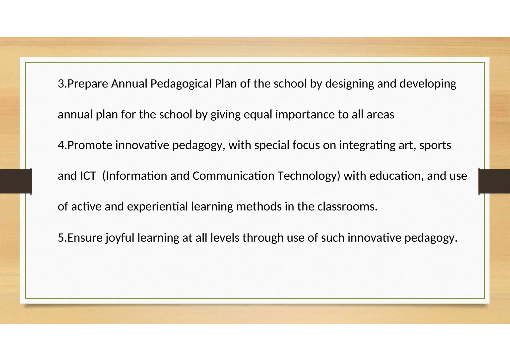 3.Prepare Annual Pedagogical Plan of the school by designing and developing
annual plan for the school by giving equal importance to all areas
4.Promote innovative pedagogy, with special focus on integrating art, sports
and ICT (Information and Communication Technology) with education, and use
of active and experiential learning methods in the classrooms.
5.Ensure joyful learning at all levels through use of such innovative pedagogy.
 