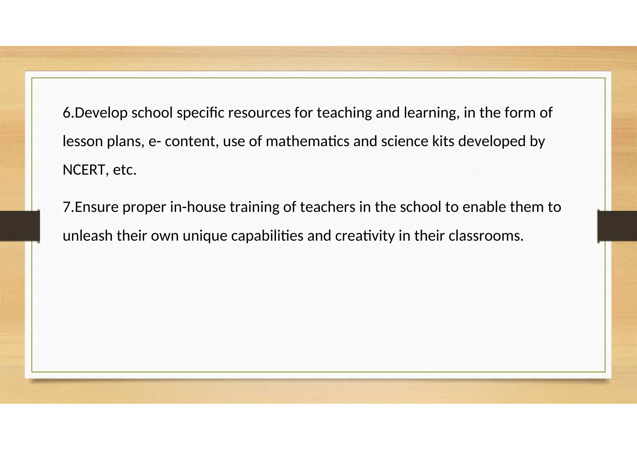 6.Develop school specific resources for teaching and learning, in the form of
lesson plans, e- content, use of mathematics and science kits developed by
NCERT, etc.
7.Ensure proper in-house training of teachers in the school to enable them to
unleash their own unique capabilities and creativity in their classrooms.
 