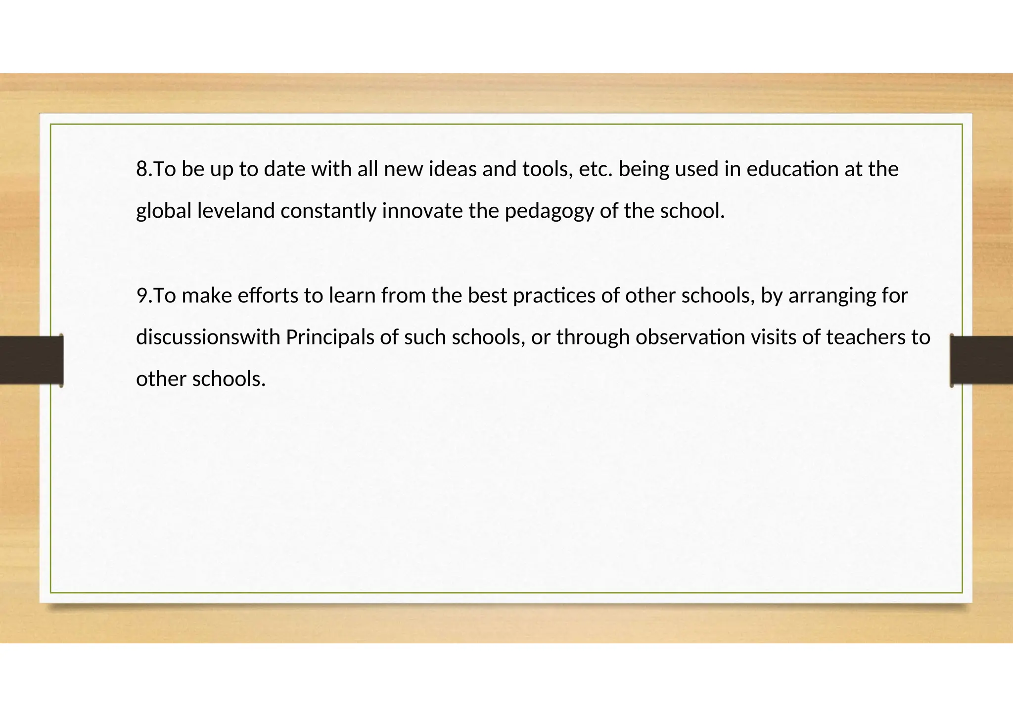 8.To be up to date with all new ideas and tools, etc. being used in education at the
global leveland constantly innovate the pedagogy of the school.
9.To make efforts to learn from the best practices of other schools, by arranging for
discussionswith Principals of such schools, or through observation visits of teachers to
other schools.
 