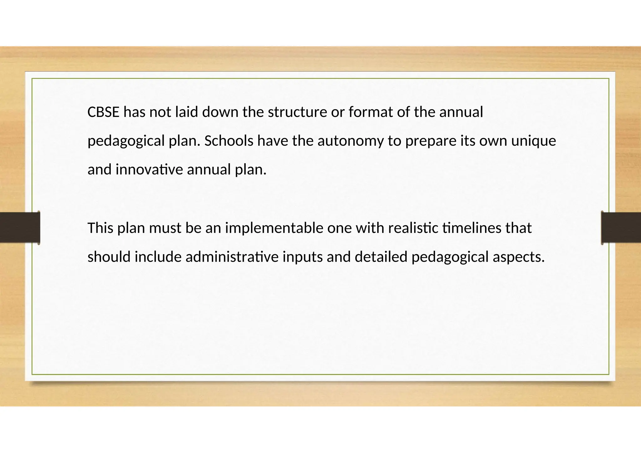CBSE has not laid down the structure or format of the annual
pedagogical plan. Schools have the autonomy to prepare its own unique
and innovative annual plan.
This plan must be an implementable one with realistic timelines that
should include administrative inputs and detailed pedagogical aspects.
 