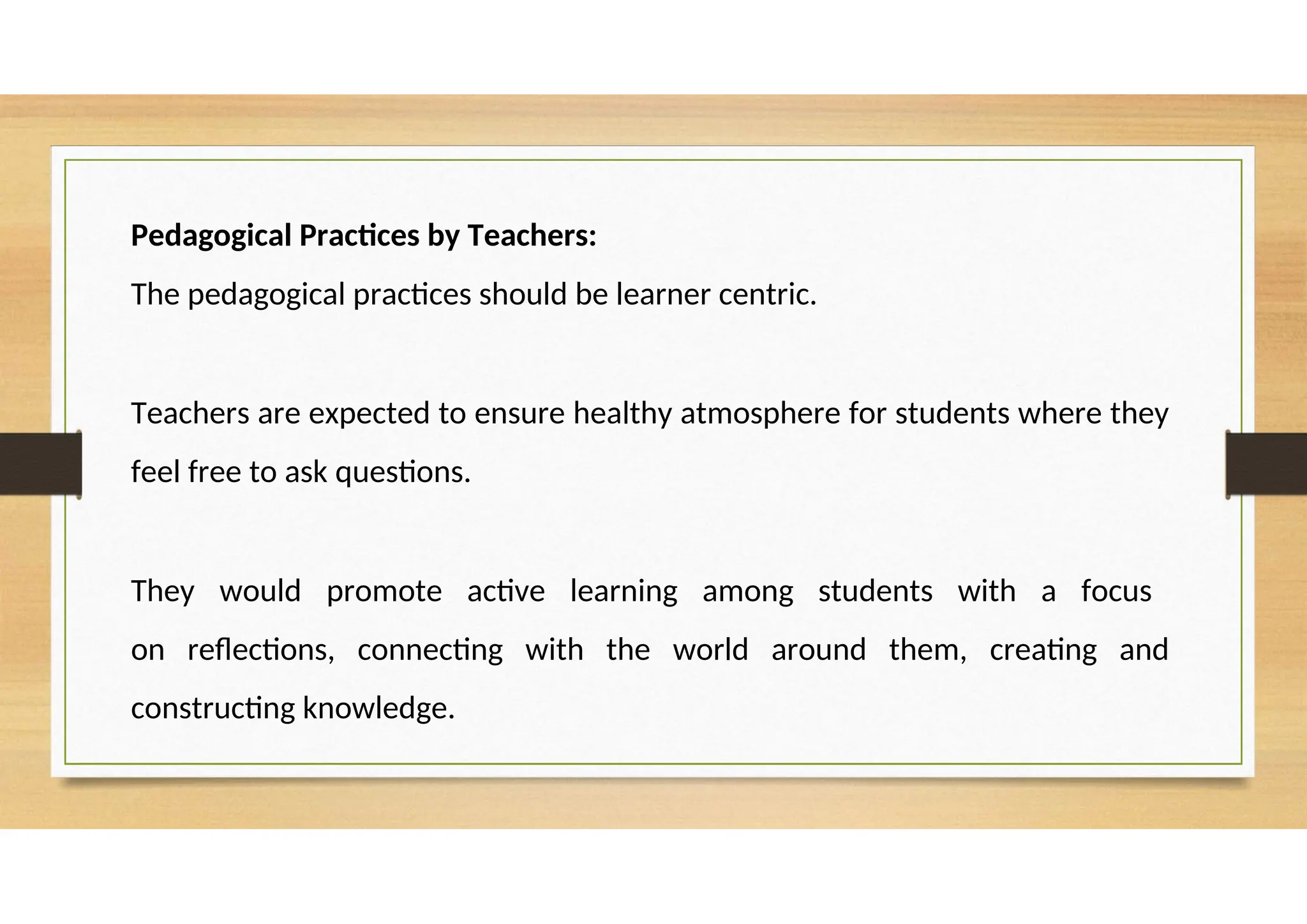 Pedagogical Practices by Teachers:
The pedagogical practices should be learner centric.
Teachers are expected to ensure healthy atmosphere for students where they
feel free to ask questions.
They would promote active learning among students with a focus
on reflections, connecting with the world around them, creating and
constructing knowledge.
 