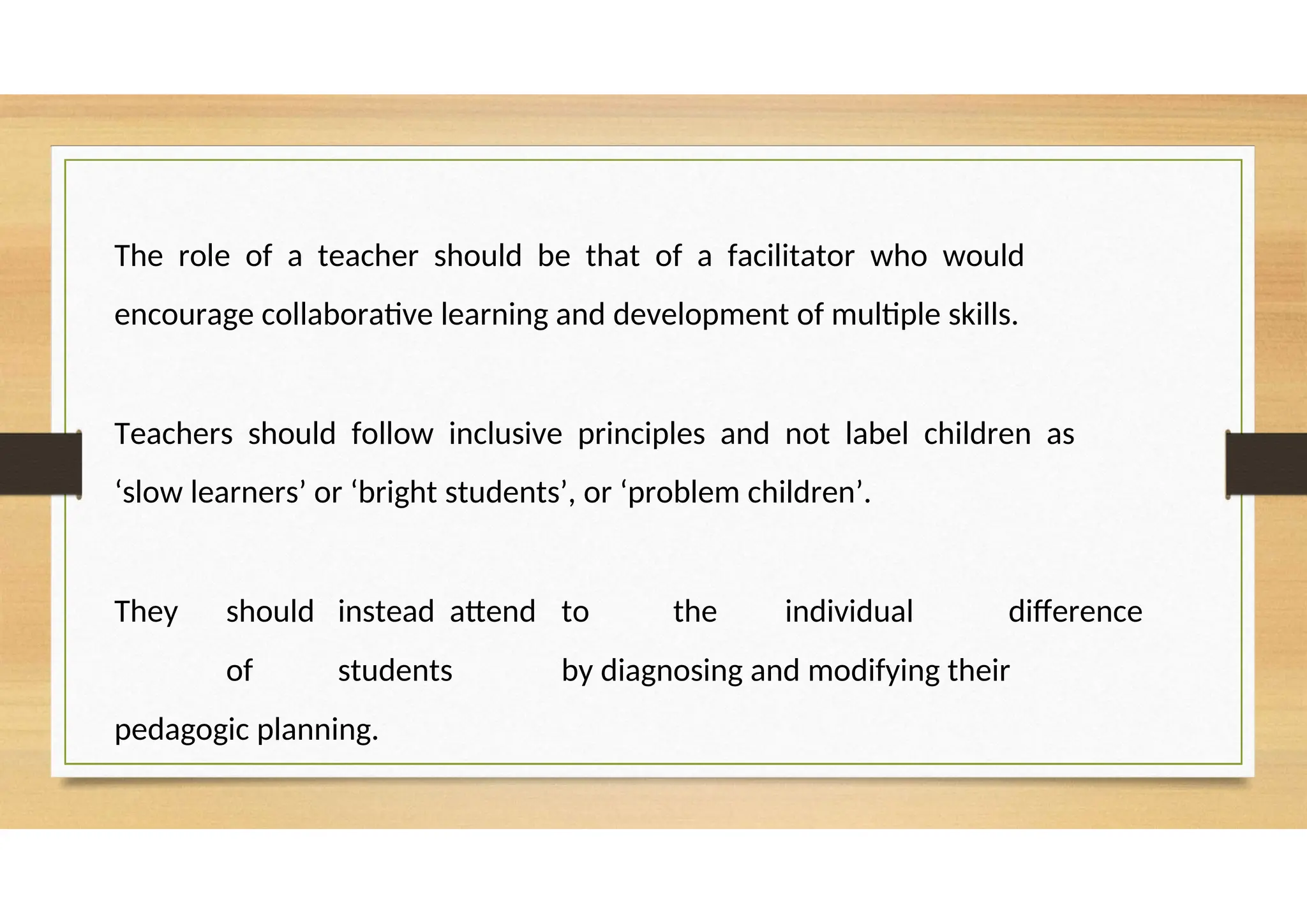 The role of a teacher should be that of a facilitator who would
encourage collaborative learning and development of multiple skills.
Teachers should follow inclusive principles and not label children as
‘slow learners’ or ‘bright students’, or ‘problem children’.
They should instead attend to the individual difference
of students by diagnosing and modifying their
pedagogic planning.
 