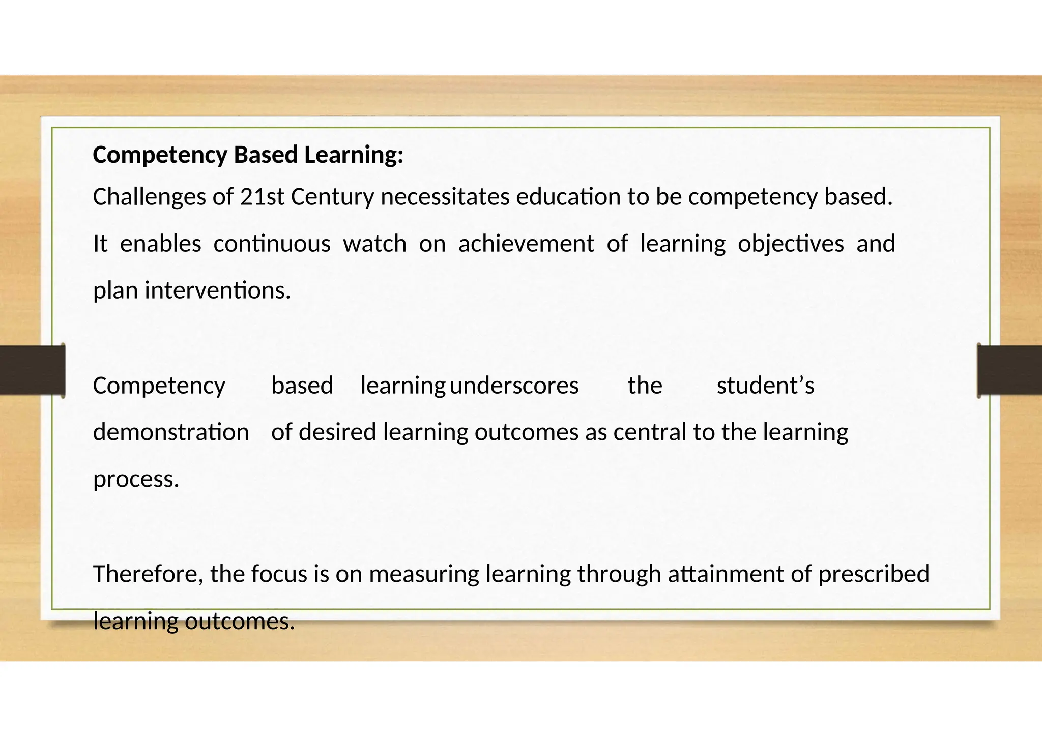 Competency Based Learning:
Challenges of 21st Century necessitates education to be competency based.
It enables continuous watch on achievement of learning objectives and
plan interventions.
Competency based learningunderscores the student’s
demonstration of desired learning outcomes as central to the learning
process.
Therefore, the focus is on measuring learning through attainment of prescribed
learning outcomes.
 
