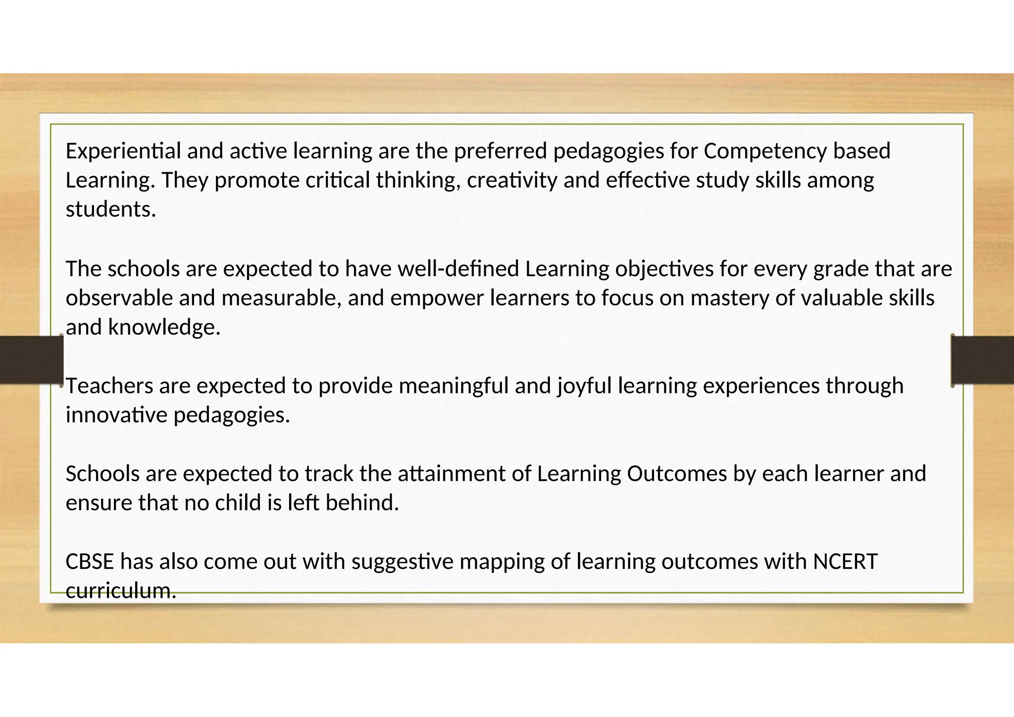 Experiential and active learning are the preferred pedagogies for Competency based
Learning. They promote critical thinking, creativity and effective study skills among
students.
The schools are expected to have well-defined Learning objectives for every grade that are
observable and measurable, and empower learners to focus on mastery of valuable skills
and knowledge.
Teachers are expected to provide meaningful and joyful learning experiences through
innovative pedagogies.
Schools are expected to track the attainment of Learning Outcomes by each learner and
ensure that no child is left behind.
CBSE has also come out with suggestive mapping of learning outcomes with NCERT
curriculum.
 
