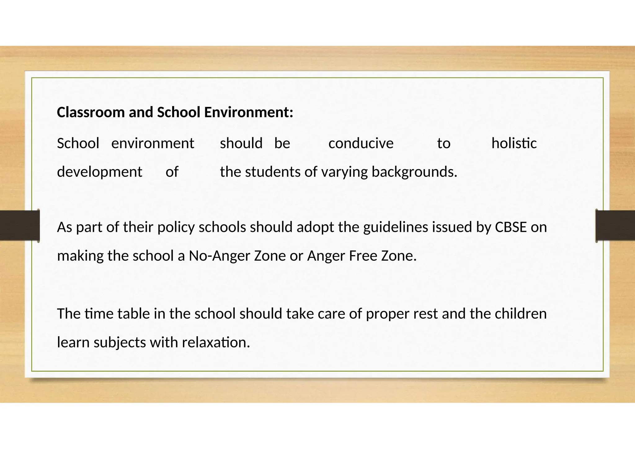 Classroom and School Environment:
School environment should be conducive to holistic
development of the students of varying backgrounds.
As part of their policy schools should adopt the guidelines issued by CBSE on
making the school a No-Anger Zone or Anger Free Zone.
The time table in the school should take care of proper rest and the children
learn subjects with relaxation.
 
