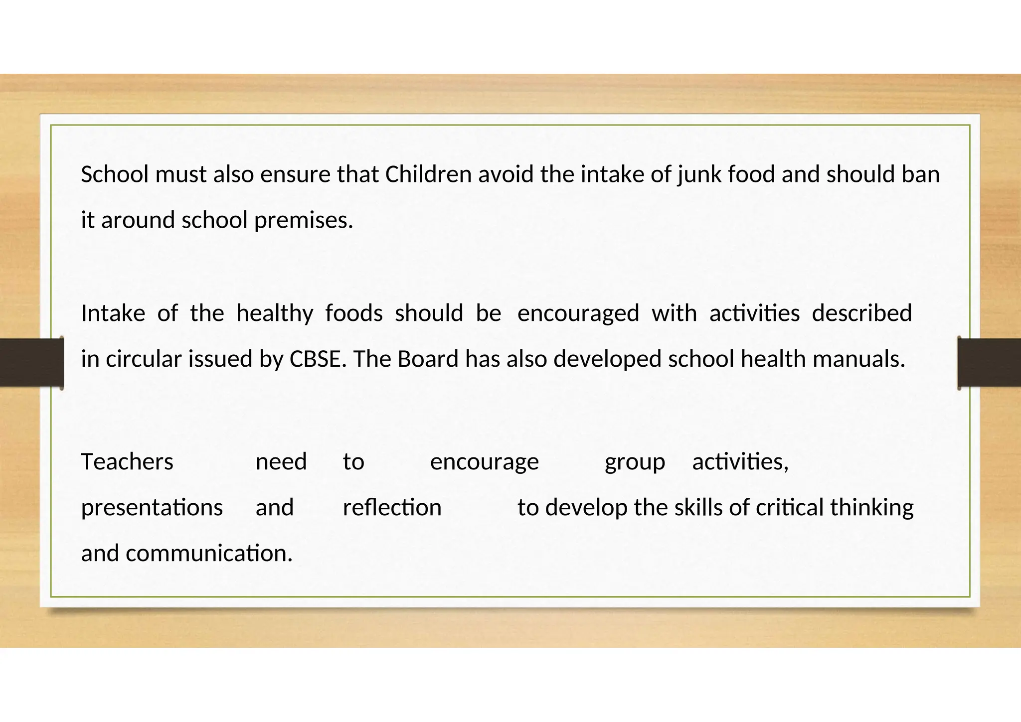School must also ensure that Children avoid the intake of junk food and should ban
it around school premises.
Intake of the healthy foods should be encouraged with activities described
in circular issued by CBSE. The Board has also developed school health manuals.
Teachers need to encourage group activities,
presentations and reflection to develop the skills of critical thinking
and communication.
 