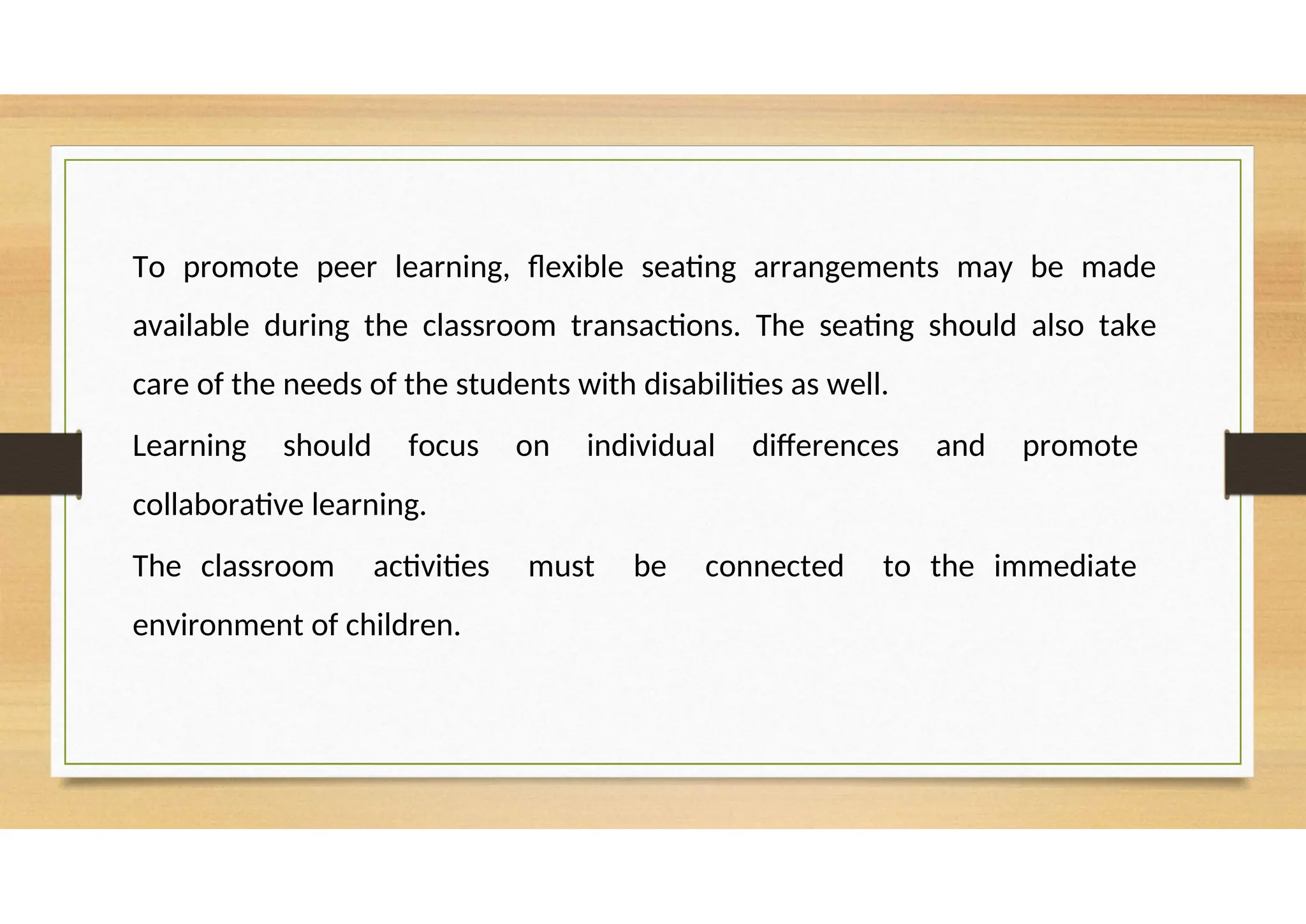 To promote peer learning, flexible seating arrangements may be made
available during the classroom transactions. The seating should also take
care of the needs of the students with disabilities as well.
Learning should focus on individual differences and promote
collaborative learning.
The classroom activities must be connected to the immediate
environment of children.
 