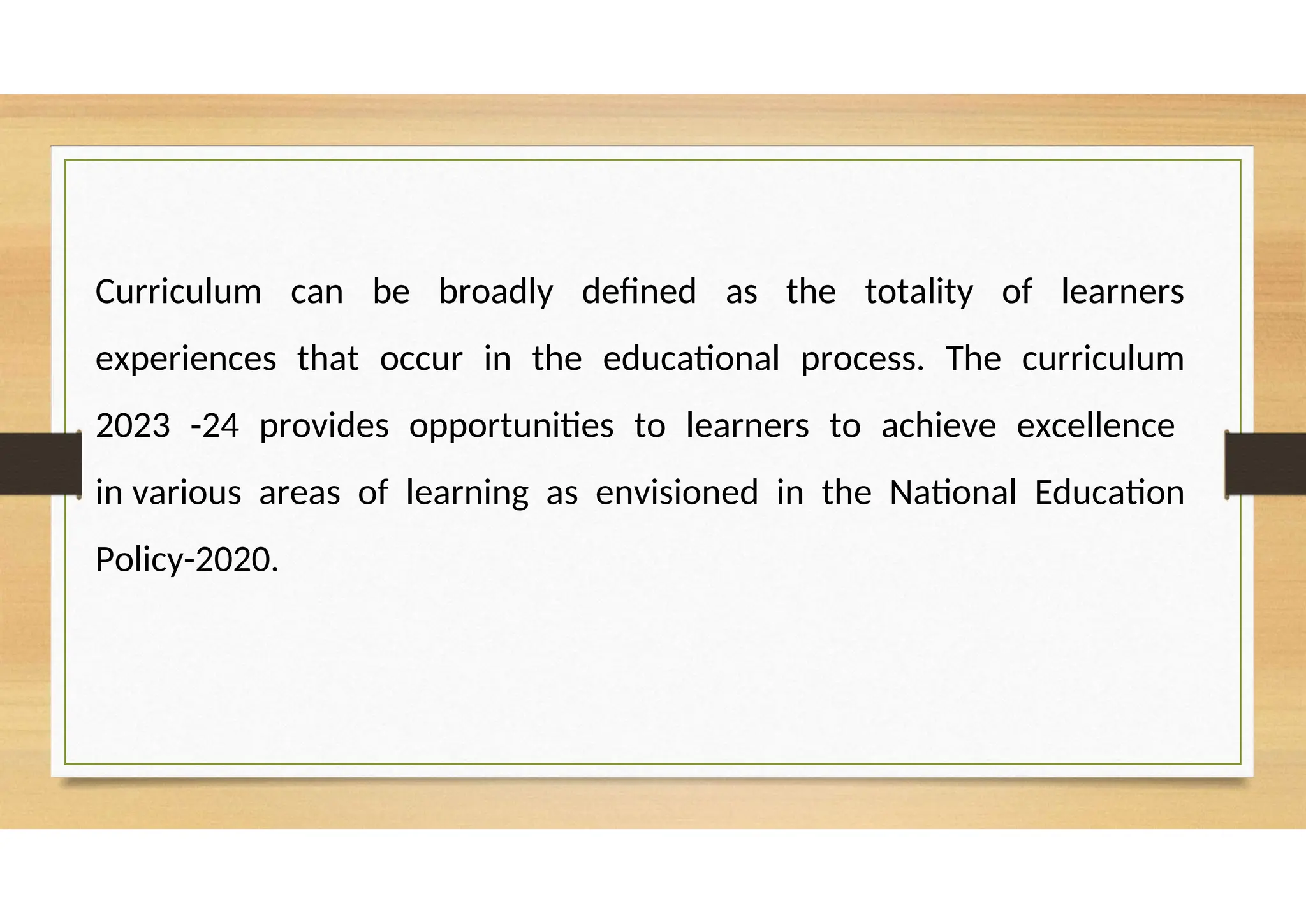 Curriculum can be broadly defined as the totality of learners
experiences that occur in the educational process. The curriculum
2023 -24 provides opportunities to learners to achieve excellence
in various areas of learning as envisioned in the National Education
Policy-2020.
 