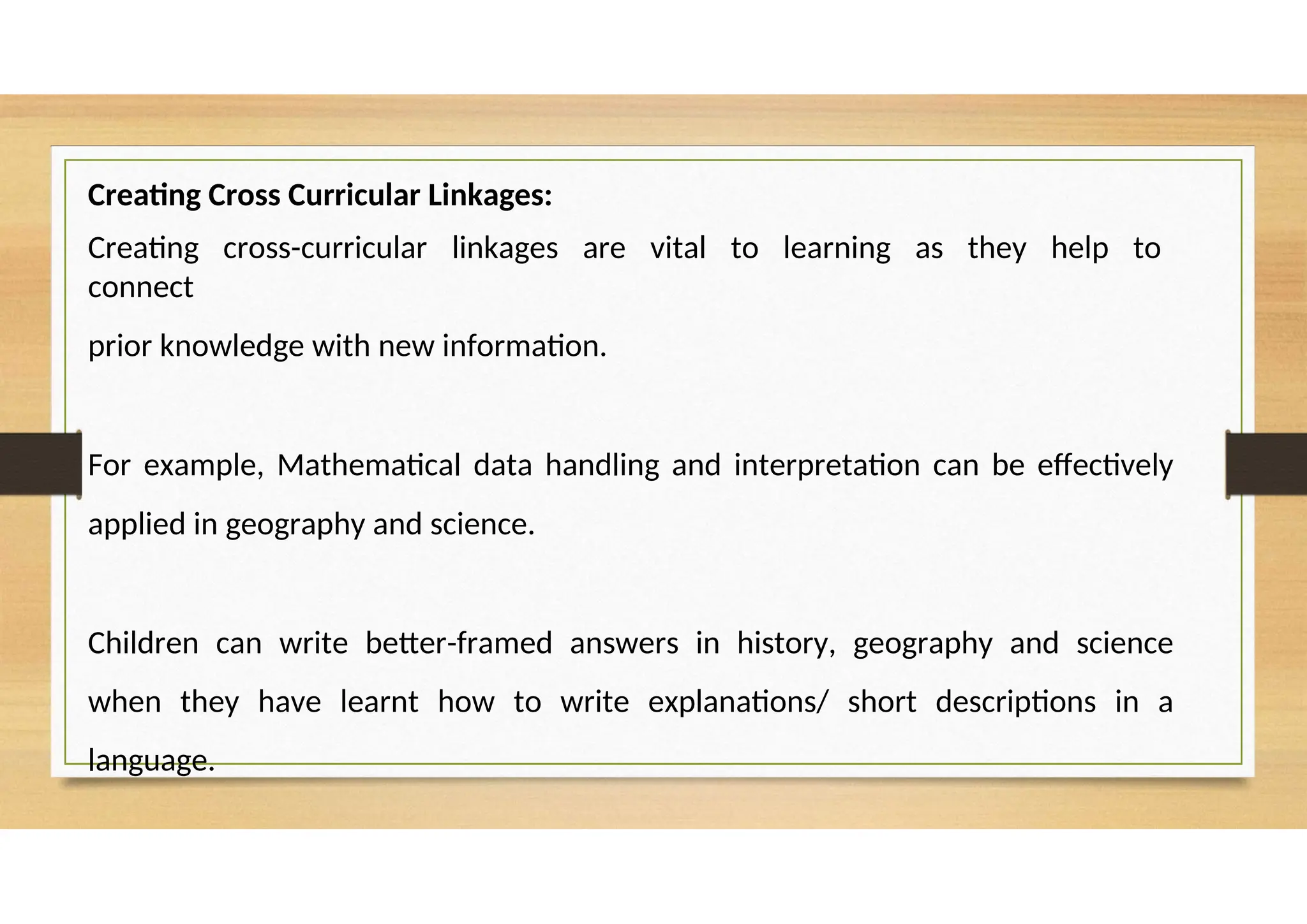 Creating Cross Curricular Linkages:
Creating cross-curricular linkages are vital to learning as they help to
connect
prior knowledge with new information.
For example, Mathematical data handling and interpretation can be effectively
applied in geography and science.
Children can write better-framed answers in history, geography and science
when they have learnt how to write explanations/ short descriptions in a
language.
 