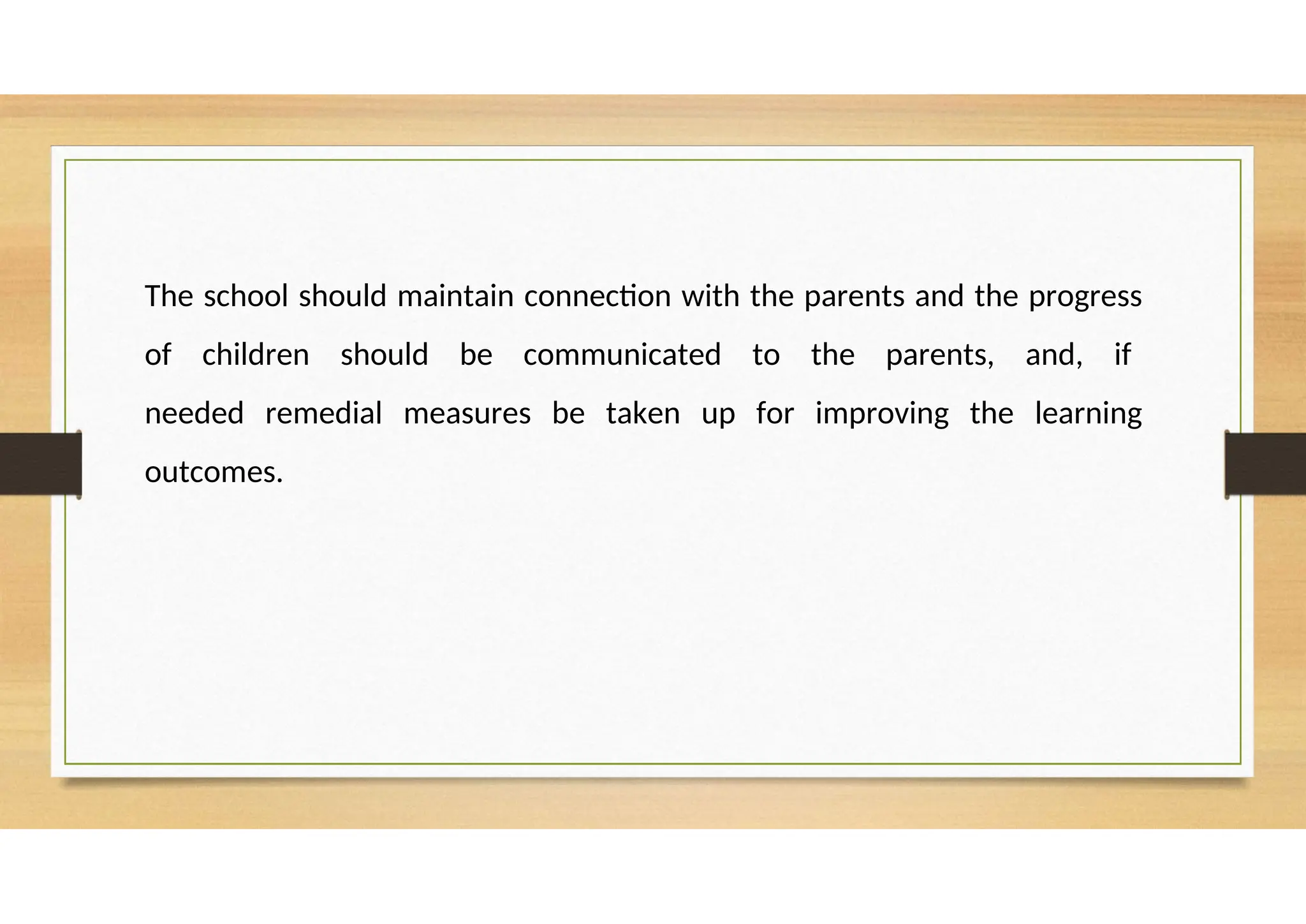 The school should maintain connection with the parents and the progress
of children should be communicated to the parents, and, if
needed remedial measures be taken up for improving the learning
outcomes.
 