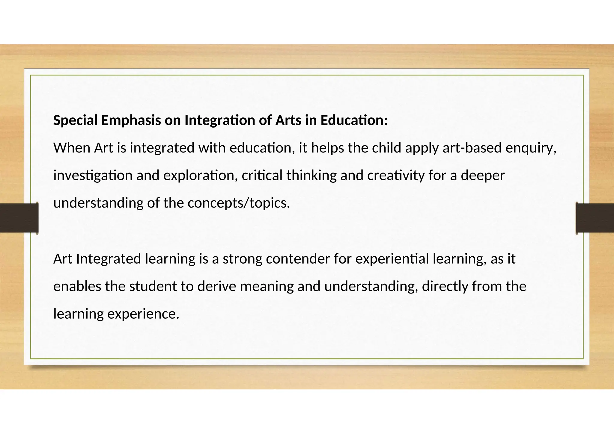 Special Emphasis on Integration of Arts in Education:
When Art is integrated with education, it helps the child apply art-based enquiry,
investigation and exploration, critical thinking and creativity for a deeper
understanding of the concepts/topics.
Art Integrated learning is a strong contender for experiential learning, as it
enables the student to derive meaning and understanding, directly from the
learning experience.
 