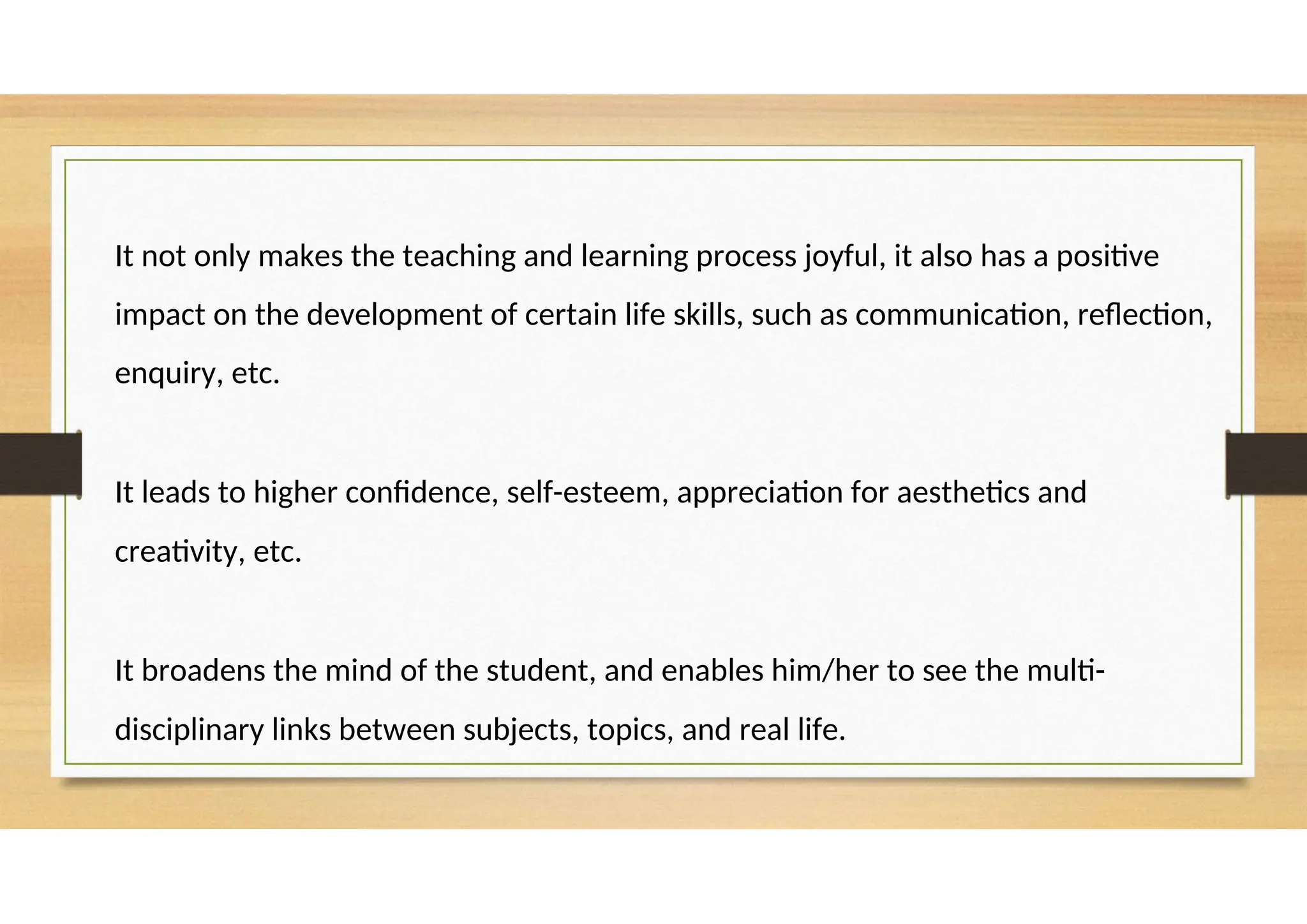 It not only makes the teaching and learning process joyful, it also has a positive
impact on the development of certain life skills, such as communication, reflection,
enquiry, etc.
It leads to higher confidence, self-esteem, appreciation for aesthetics and
creativity, etc.
It broadens the mind of the student, and enables him/her to see the multi-
disciplinary links between subjects, topics, and real life.
 
