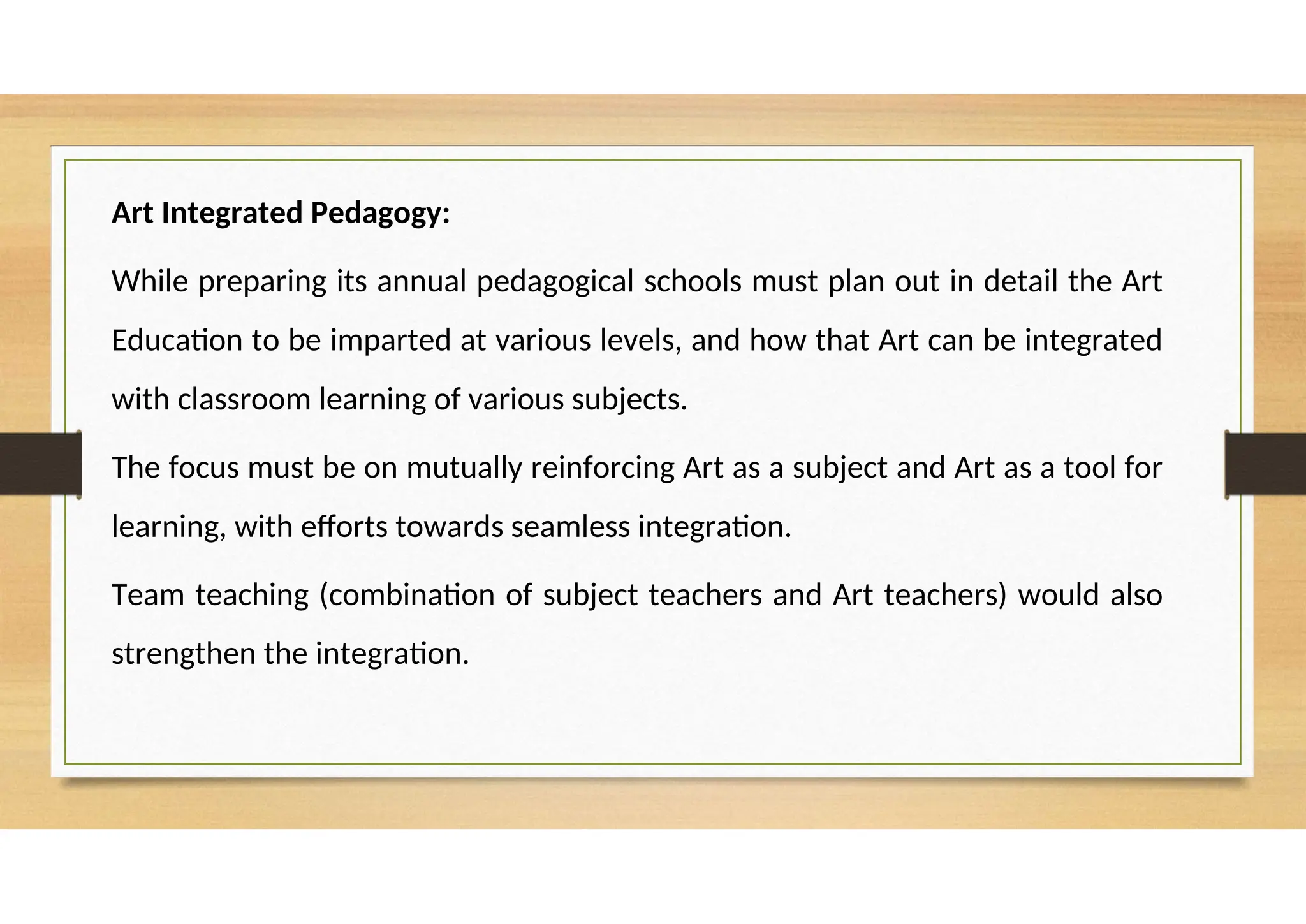 Art Integrated Pedagogy:
While preparing its annual pedagogical schools must plan out in detail the Art
Education to be imparted at various levels, and how that Art can be integrated
with classroom learning of various subjects.
The focus must be on mutually reinforcing Art as a subject and Art as a tool for
learning, with efforts towards seamless integration.
Team teaching (combination of subject teachers and Art teachers) would also
strengthen the integration.
 
