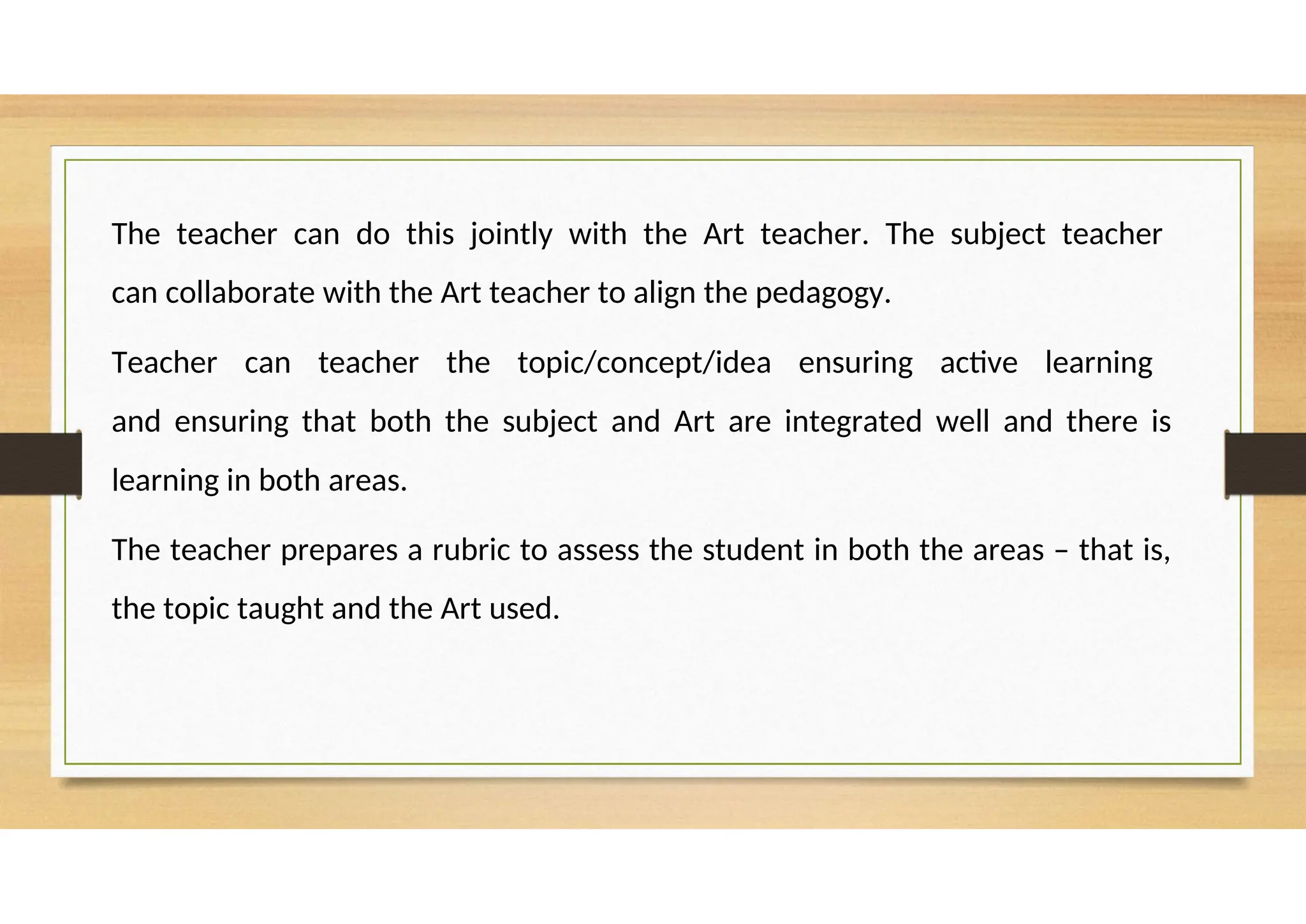 The teacher can do this jointly with the Art teacher. The subject teacher
can collaborate with the Art teacher to align the pedagogy.
Teacher can teacher the topic/concept/idea ensuring active learning
and ensuring that both the subject and Art are integrated well and there is
learning in both areas.
The teacher prepares a rubric to assess the student in both the areas – that is,
the topic taught and the Art used.
 