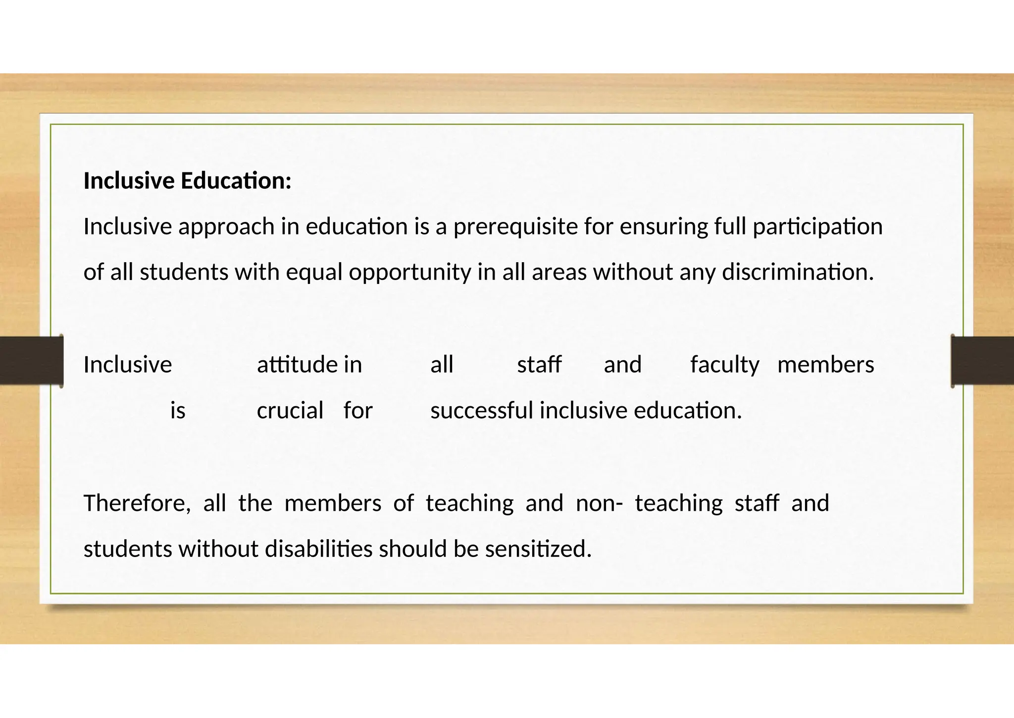 Inclusive Education:
Inclusive approach in education is a prerequisite for ensuring full participation
of all students with equal opportunity in all areas without any discrimination.
Inclusive attitude in all staff and faculty members
is crucial for successful inclusive education.
Therefore, all the members of teaching and non- teaching staff and
students without disabilities should be sensitized.
 