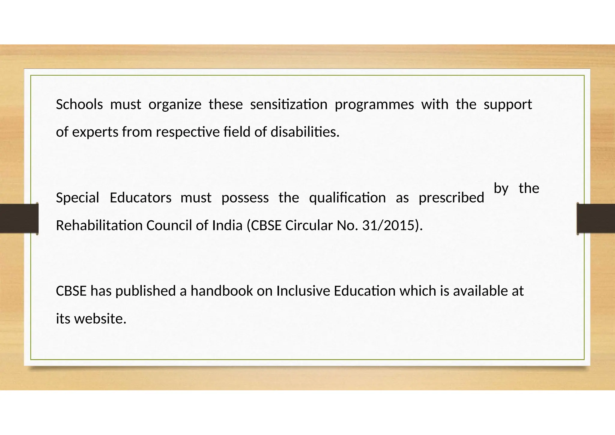Schools must organize these sensitization programmes with the support
of experts from respective field of disabilities.
Special Educators must possess the qualification as prescribed
Rehabilitation Council of India (CBSE Circular No. 31/2015).
by the
CBSE has published a handbook on Inclusive Education which is available at
its website.
 
