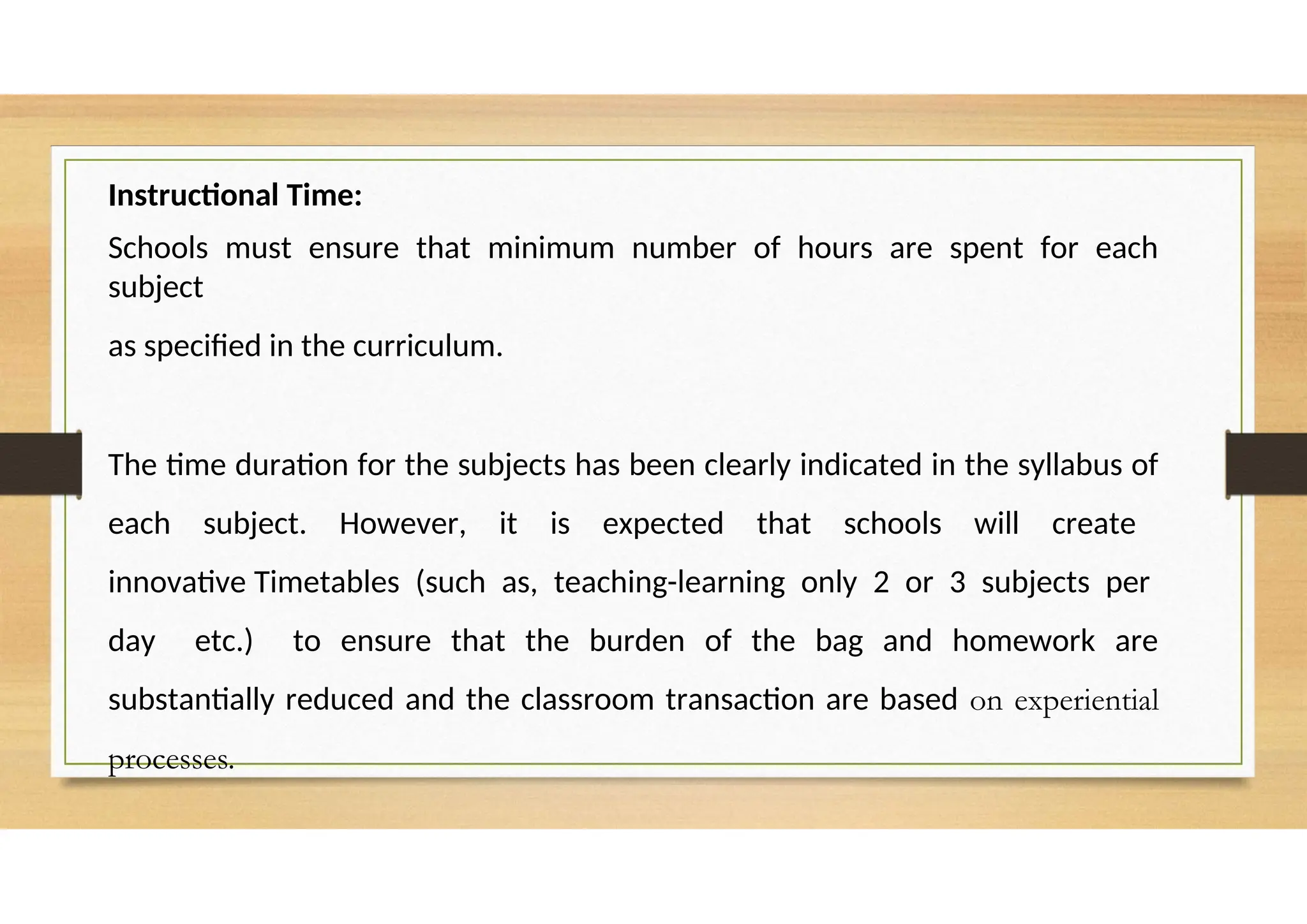 Instructional Time:
Schools must ensure that minimum number of hours are spent for each
subject
as specified in the curriculum.
The time duration for the subjects has been clearly indicated in the syllabus of
each subject. However, it is expected that schools will create
innovative Timetables (such as, teaching-learning only 2 or 3 subjects per
day etc.) to ensure that the burden of the bag and homework are
substantially reduced and the classroom transaction are based on experiential
processes.
 