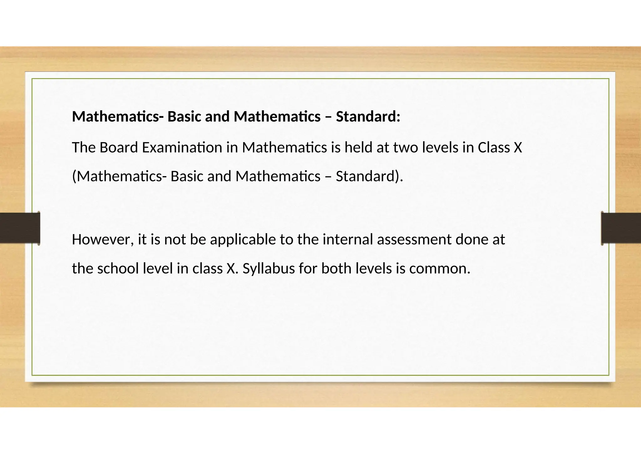 Mathematics- Basic and Mathematics – Standard:
The Board Examination in Mathematics is held at two levels in Class X
(Mathematics- Basic and Mathematics – Standard).
However, it is not be applicable to the internal assessment done at
the school level in class X. Syllabus for both levels is common.
 