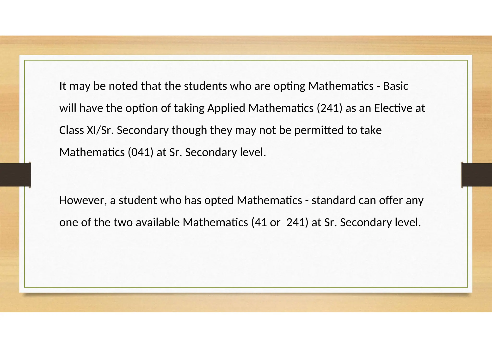 It may be noted that the students who are opting Mathematics - Basic
will have the option of taking Applied Mathematics (241) as an Elective at
Class XI/Sr. Secondary though they may not be permitted to take
Mathematics (041) at Sr. Secondary level.
However, a student who has opted Mathematics - standard can offer any
one of the two available Mathematics (41 or 241) at Sr. Secondary level.
 