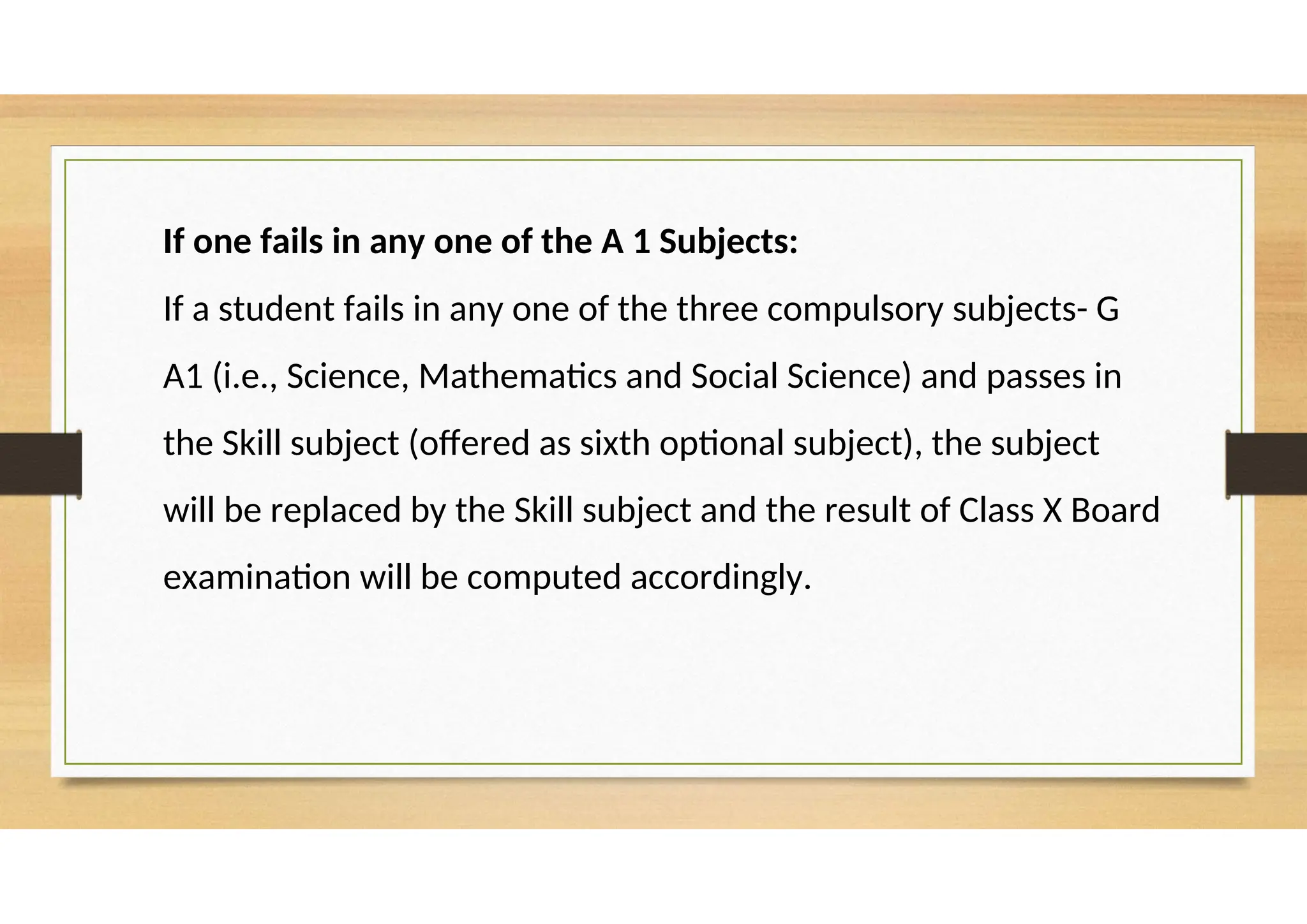 If one fails in any one of the A 1 Subjects:
If a student fails in any one of the three compulsory subjects- G
A1 (i.e., Science, Mathematics and Social Science) and passes in
the Skill subject (offered as sixth optional subject), the subject
will be replaced by the Skill subject and the result of Class X Board
examination will be computed accordingly.
 