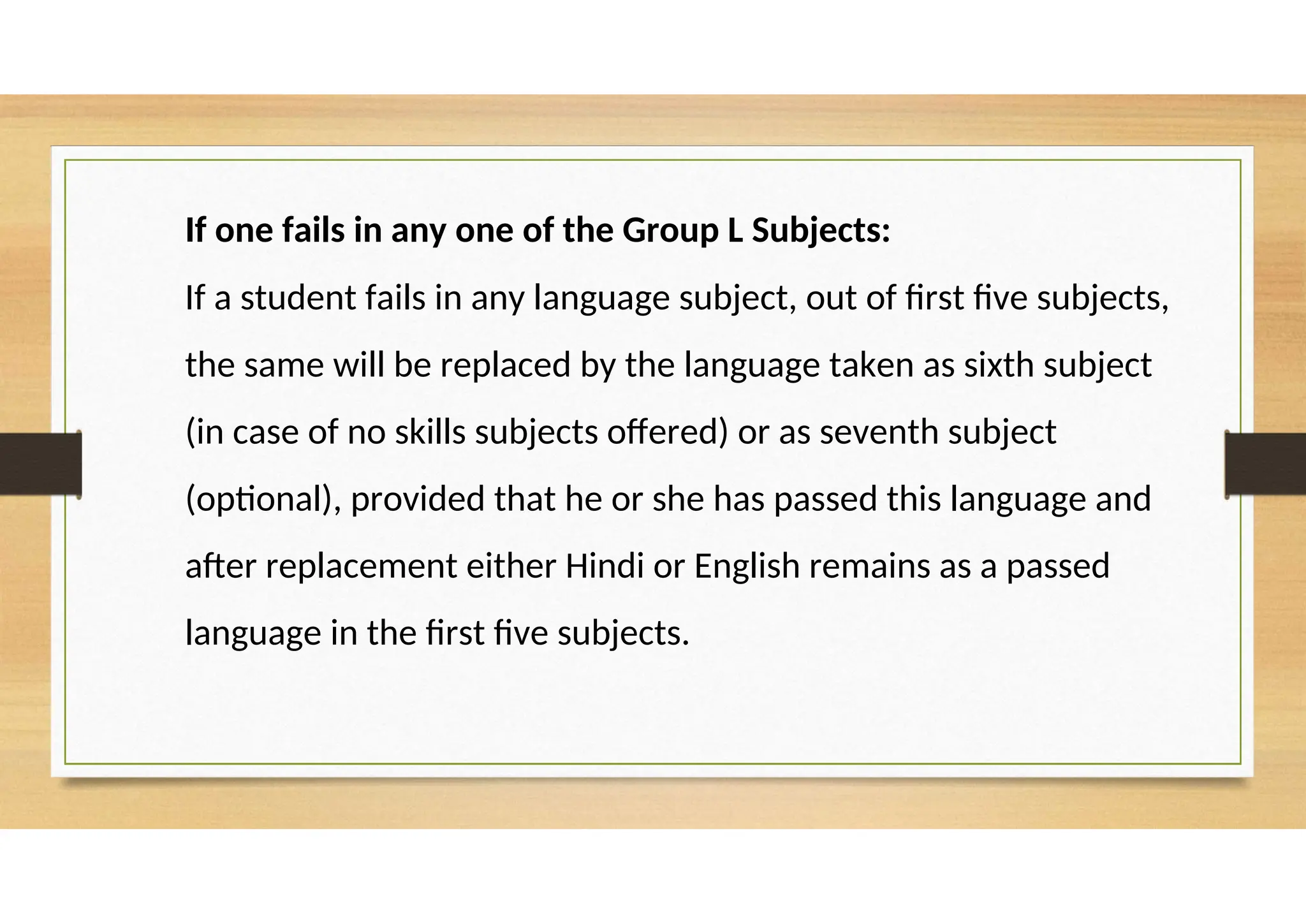 If one fails in any one of the Group L Subjects:
If a student fails in any language subject, out of first five subjects,
the same will be replaced by the language taken as sixth subject
(in case of no skills subjects offered) or as seventh subject
(optional), provided that he or she has passed this language and
after replacement either Hindi or English remains as a passed
language in the first five subjects.
 