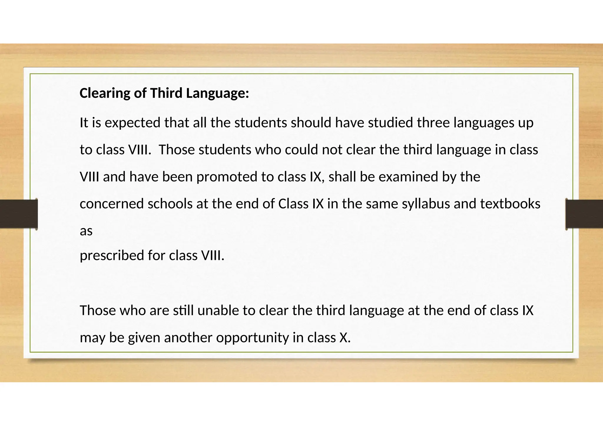 Clearing of Third Language:
It is expected that all the students should have studied three languages up
to class VIII. Those students who could not clear the third language in class
VIII and have been promoted to class IX, shall be examined by the
concerned schools at the end of Class IX in the same syllabus and textbooks
as
prescribed for class VIII.
Those who are still unable to clear the third language at the end of class IX
may be given another opportunity in class X.
 