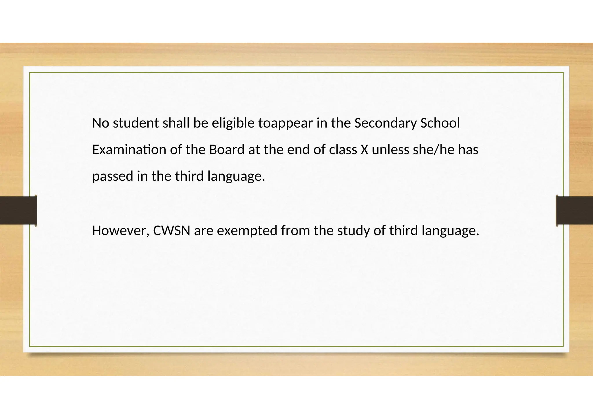 No student shall be eligible toappear in the Secondary School
Examination of the Board at the end of class X unless she/he has
passed in the third language.
However, CWSN are exempted from the study of third language.
 