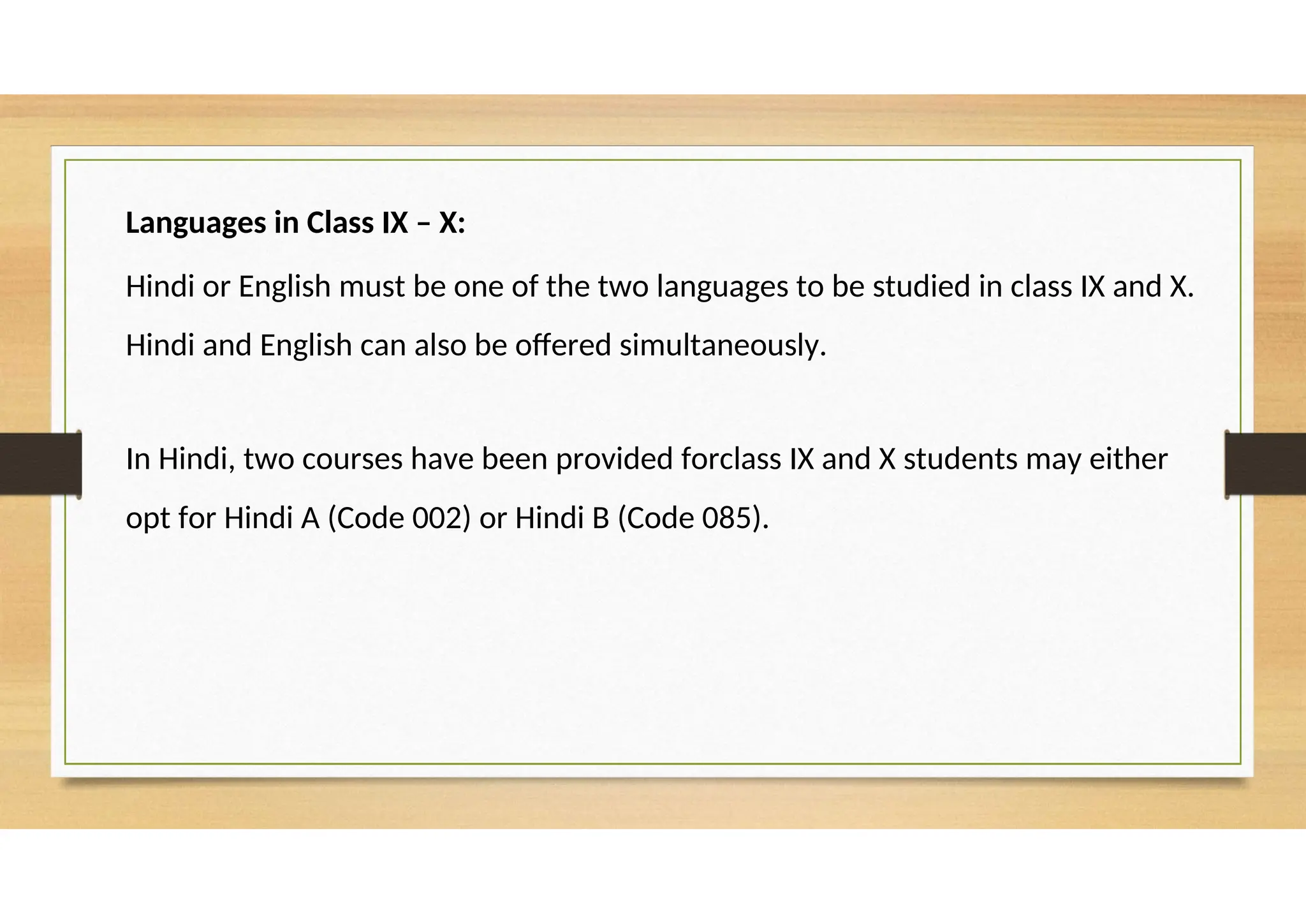 Languages in Class IX – X:
Hindi or English must be one of the two languages to be studied in class IX and X.
Hindi and English can also be offered simultaneously.
In Hindi, two courses have been provided forclass IX and X students may either
opt for Hindi A (Code 002) or Hindi B (Code 085).
 