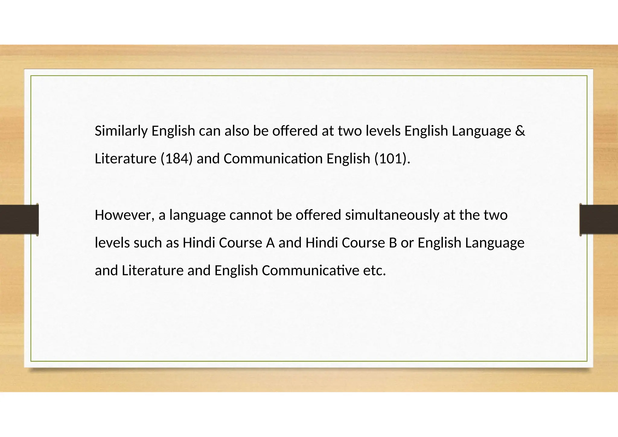 Similarly English can also be offered at two levels English Language &
Literature (184) and Communication English (101).
However, a language cannot be offered simultaneously at the two
levels such as Hindi Course A and Hindi Course B or English Language
and Literature and English Communicative etc.
 