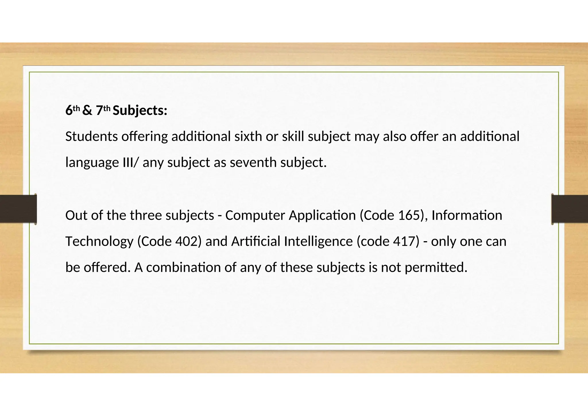 6th & 7th Subjects:
Students offering additional sixth or skill subject may also offer an additional
language III/ any subject as seventh subject.
Out of the three subjects - Computer Application (Code 165), Information
Technology (Code 402) and Artificial Intelligence (code 417) - only one can
be offered. A combination of any of these subjects is not permitted.
 