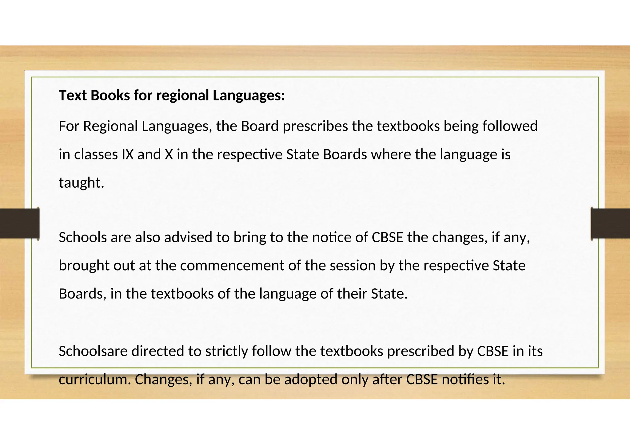 Text Books for regional Languages:
For Regional Languages, the Board prescribes the textbooks being followed
in classes IX and X in the respective State Boards where the language is
taught.
Schools are also advised to bring to the notice of CBSE the changes, if any,
brought out at the commencement of the session by the respective State
Boards, in the textbooks of the language of their State.
Schoolsare directed to strictly follow the textbooks prescribed by CBSE in its
curriculum. Changes, if any, can be adopted only after CBSE notifies it.
 