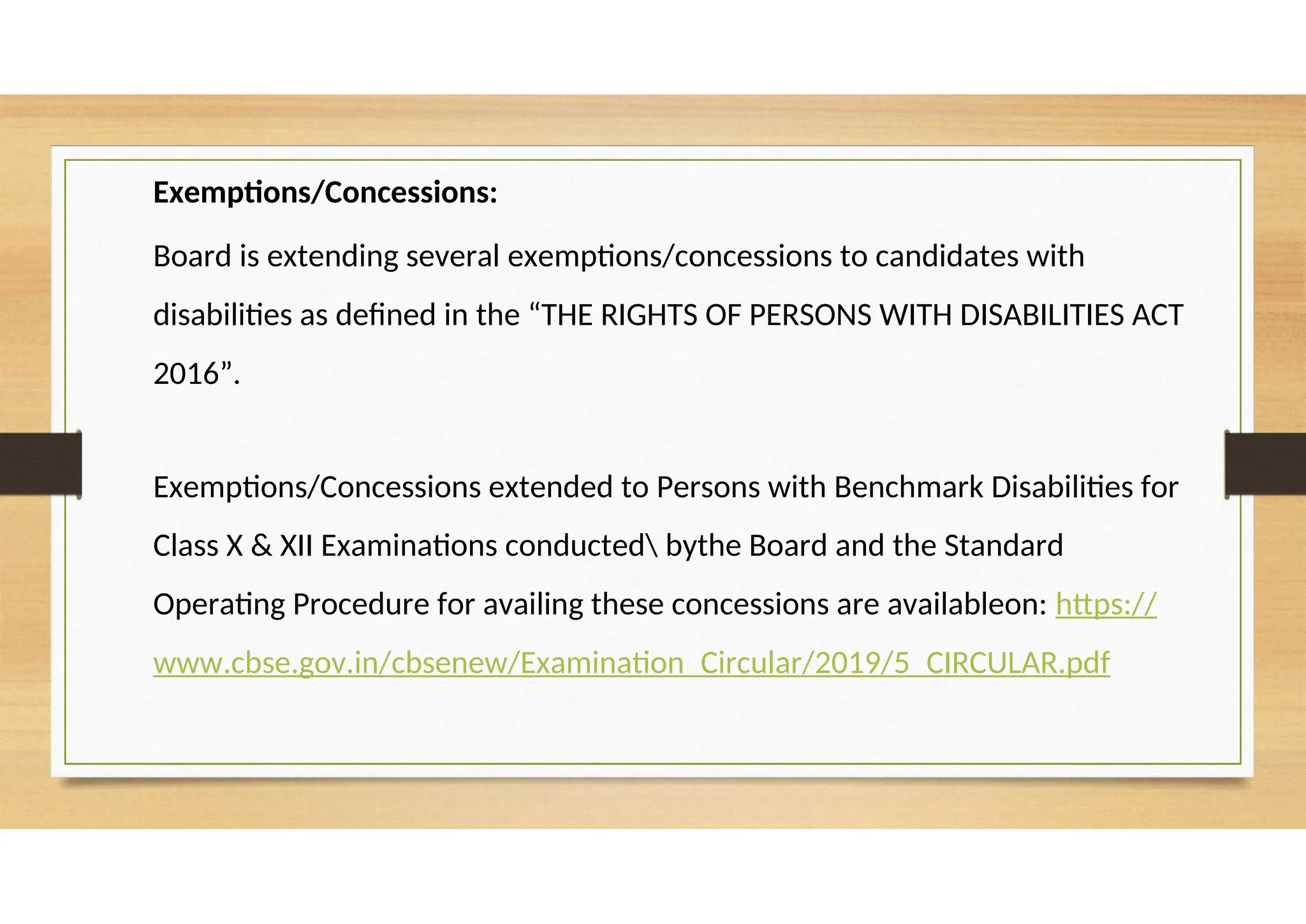 Exemptions/Concessions:
Board is extending several exemptions/concessions to candidates with
disabilities as defined in the “THE RIGHTS OF PERSONS WITH DISABILITIES ACT
2016”.
Exemptions/Concessions extended to Persons with Benchmark Disabilities for
Class X & XII Examinations conducted bythe Board and the Standard
Operating Procedure for availing these concessions are availableon: https://
www.cbse.gov.in/cbsenew/Examination_Circular/2019/5_CIRCULAR.pdf
 