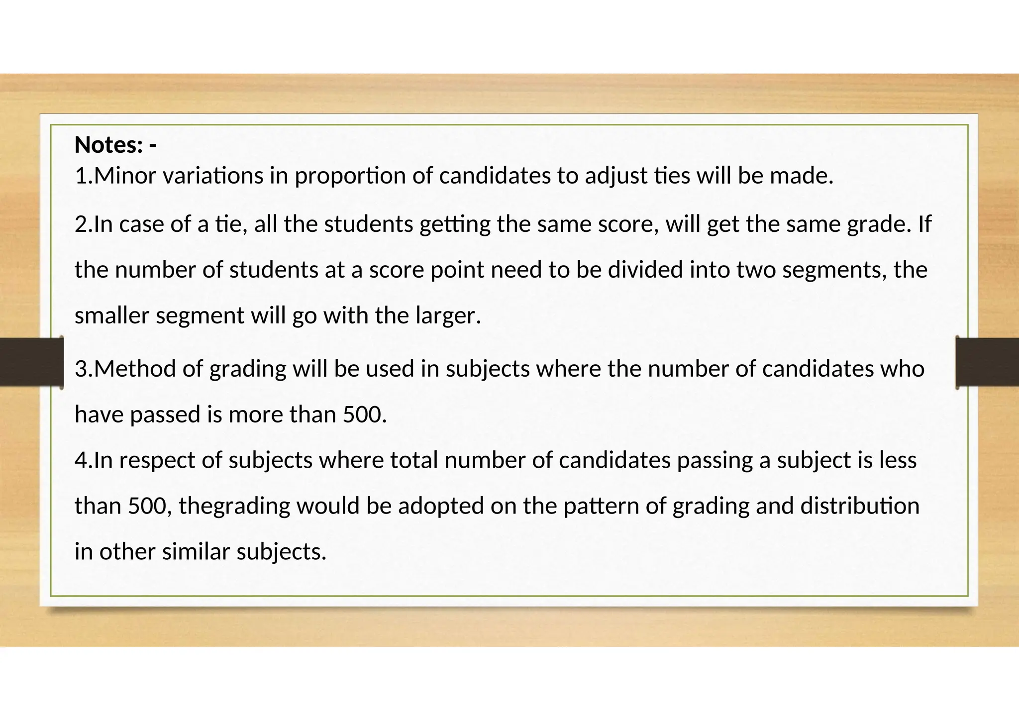 Notes: -
1.Minor variations in proportion of candidates to adjust ties will be made.
2.In case of a tie, all the students getting the same score, will get the same grade. If
the number of students at a score point need to be divided into two segments, the
smaller segment will go with the larger.
3.Method of grading will be used in subjects where the number of candidates who
have passed is more than 500.
4.In respect of subjects where total number of candidates passing a subject is less
than 500, thegrading would be adopted on the pattern of grading and distribution
in other similar subjects.
 