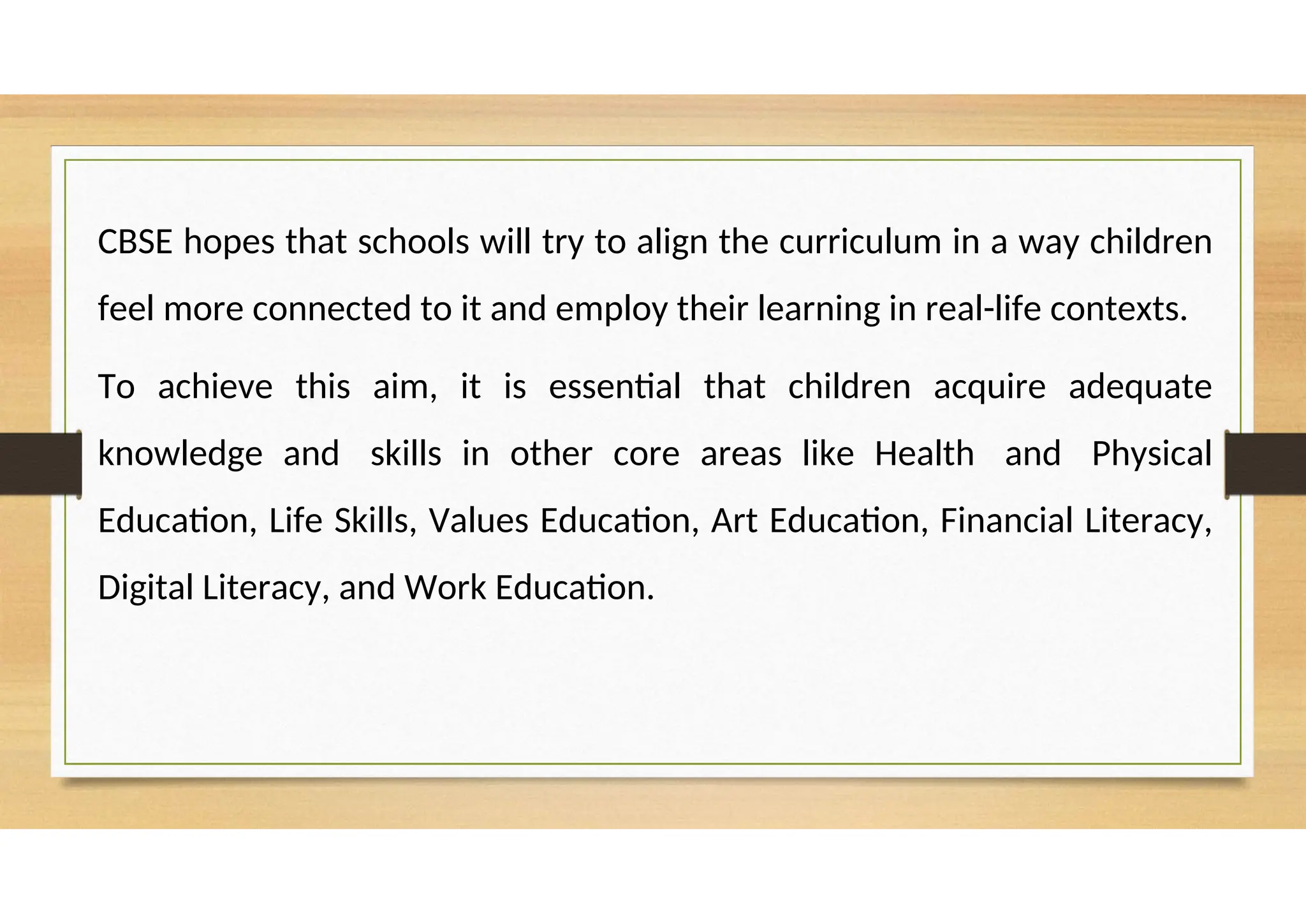 CBSE hopes that schools will try to align the curriculum in a way children
feel more connected to it and employ their learning in real-life contexts.
To achieve this aim, it is essential that children acquire adequate
knowledge and skills in other core areas like Health and Physical
Education, Life Skills, Values Education, Art Education, Financial Literacy,
Digital Literacy, and Work Education.
 