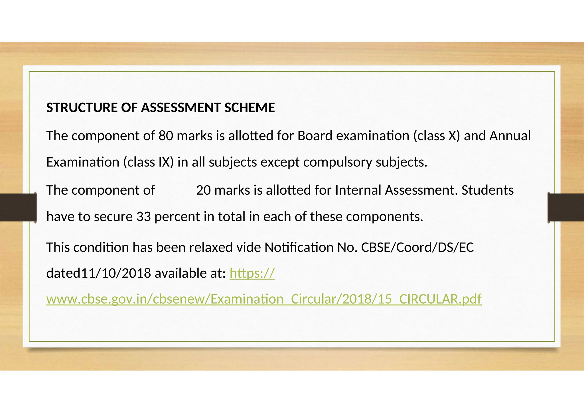 STRUCTURE OF ASSESSMENT SCHEME
The component of 80 marks is allotted for Board examination (class X) and Annual
Examination (class IX) in all subjects except compulsory subjects.
The component of 20 marks is allotted for Internal Assessment. Students
have to secure 33 percent in total in each of these components.
This condition has been relaxed vide Notification No. CBSE/Coord/DS/EC
dated11/10/2018 available at: https://
www.cbse.gov.in/cbsenew/Examination_Circular/2018/15_CIRCULAR.pdf
 