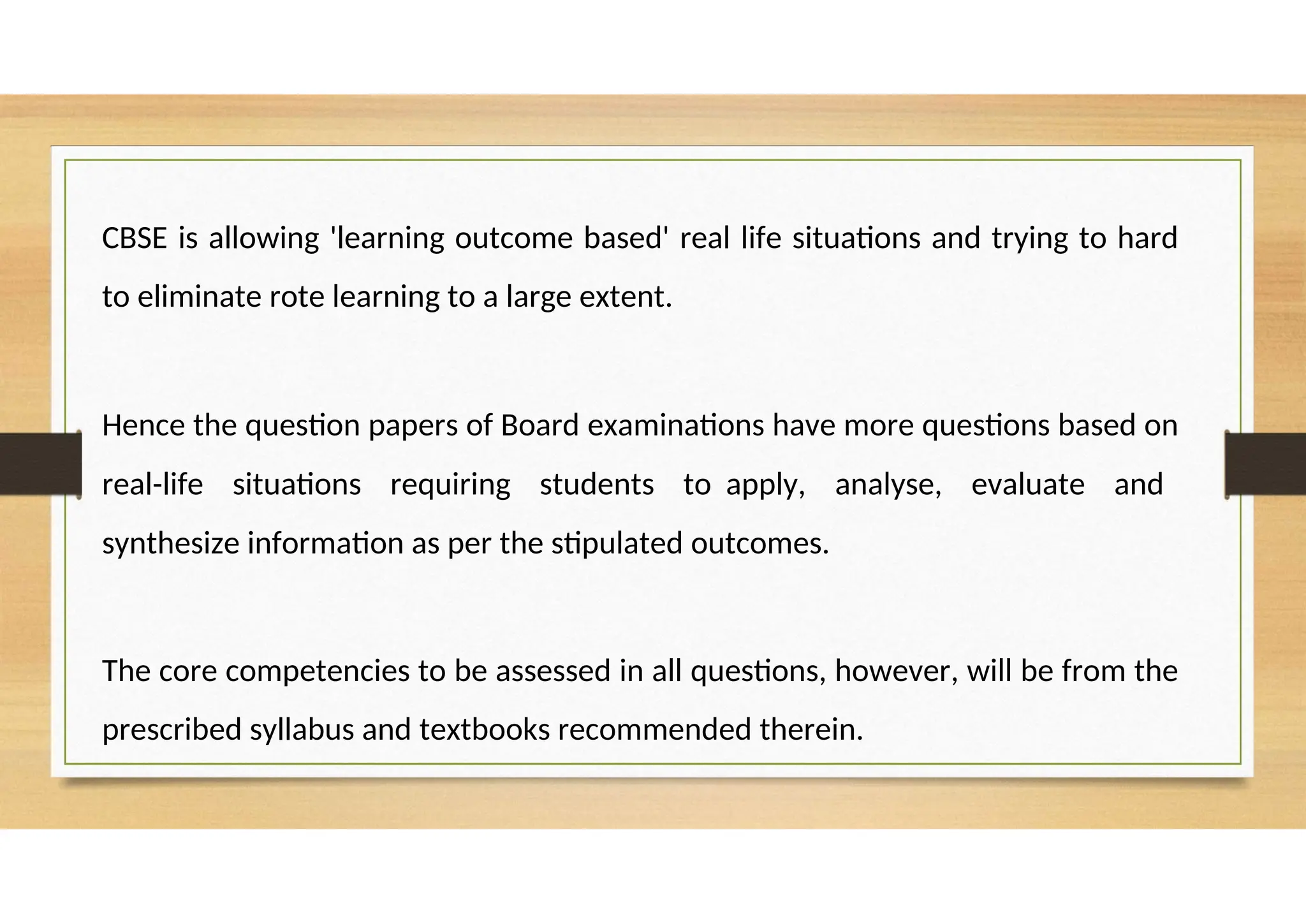 CBSE is allowing 'learning outcome based' real life situations and trying to hard
to eliminate rote learning to a large extent.
Hence the question papers of Board examinations have more questions based on
real-life situations requiring students to apply, analyse, evaluate and
synthesize information as per the stipulated outcomes.
The core competencies to be assessed in all questions, however, will be from the
prescribed syllabus and textbooks recommended therein.
 