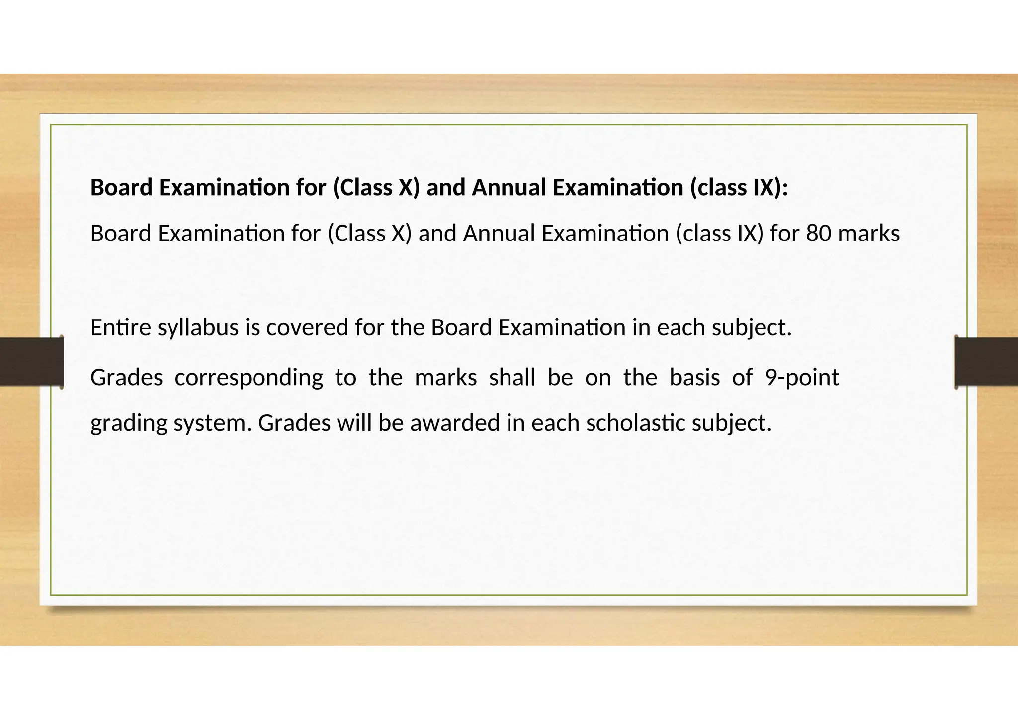 Board Examination for (Class X) and Annual Examination (class IX):
Board Examination for (Class X) and Annual Examination (class IX) for 80 marks
Entire syllabus is covered for the Board Examination in each subject.
Grades corresponding to the marks shall be on the basis of 9-point
grading system. Grades will be awarded in each scholastic subject.
 