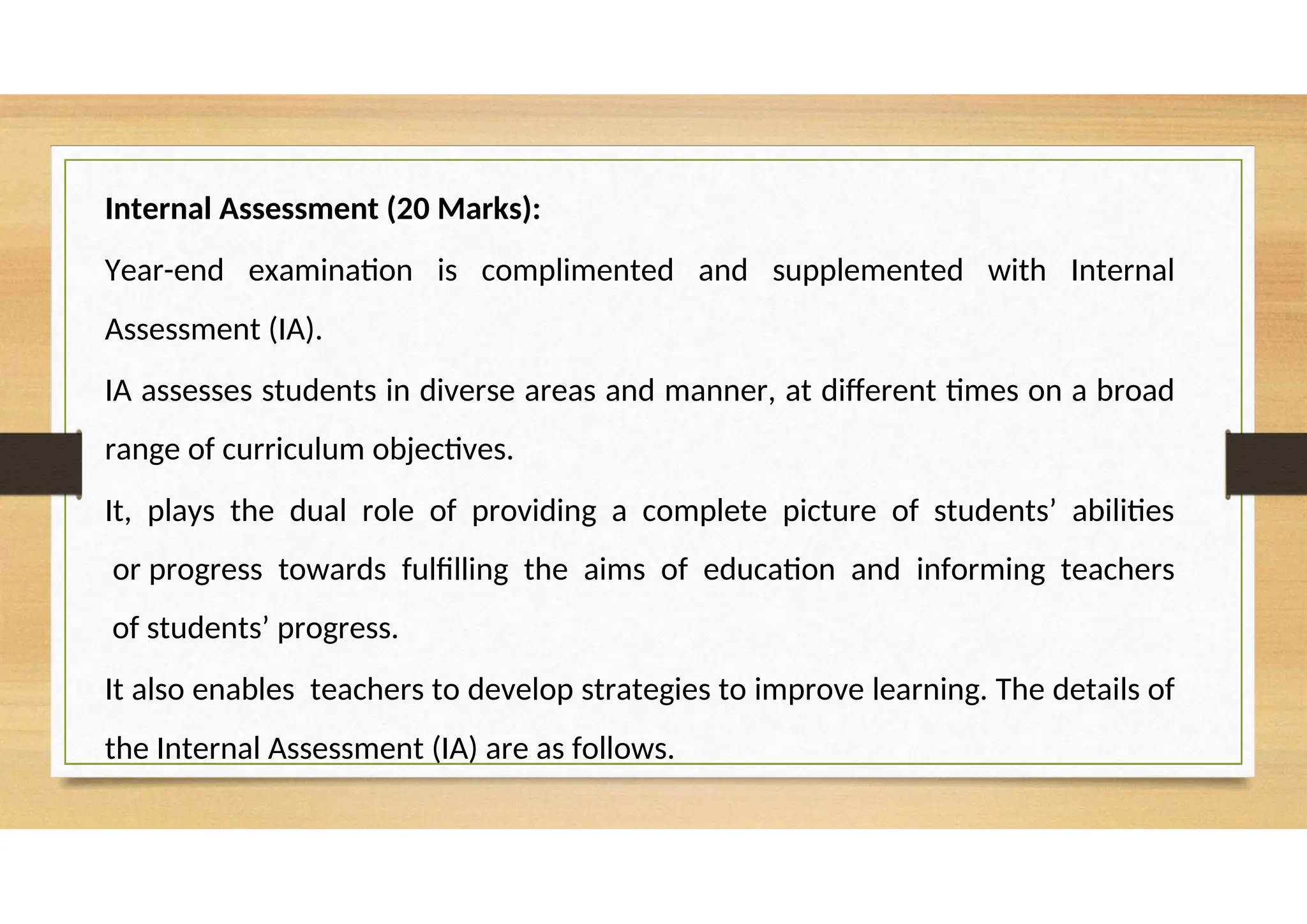 Internal Assessment (20 Marks):
Year-end examination is complimented and supplemented with Internal
Assessment (IA).
IA assesses students in diverse areas and manner, at different times on a broad
range of curriculum objectives.
It, plays the dual role of providing a complete picture of students’ abilities
or progress towards fulfilling the aims of education and informing teachers
of students’ progress.
It also enables teachers to develop strategies to improve learning. The details of
the Internal Assessment (IA) are as follows.
 
