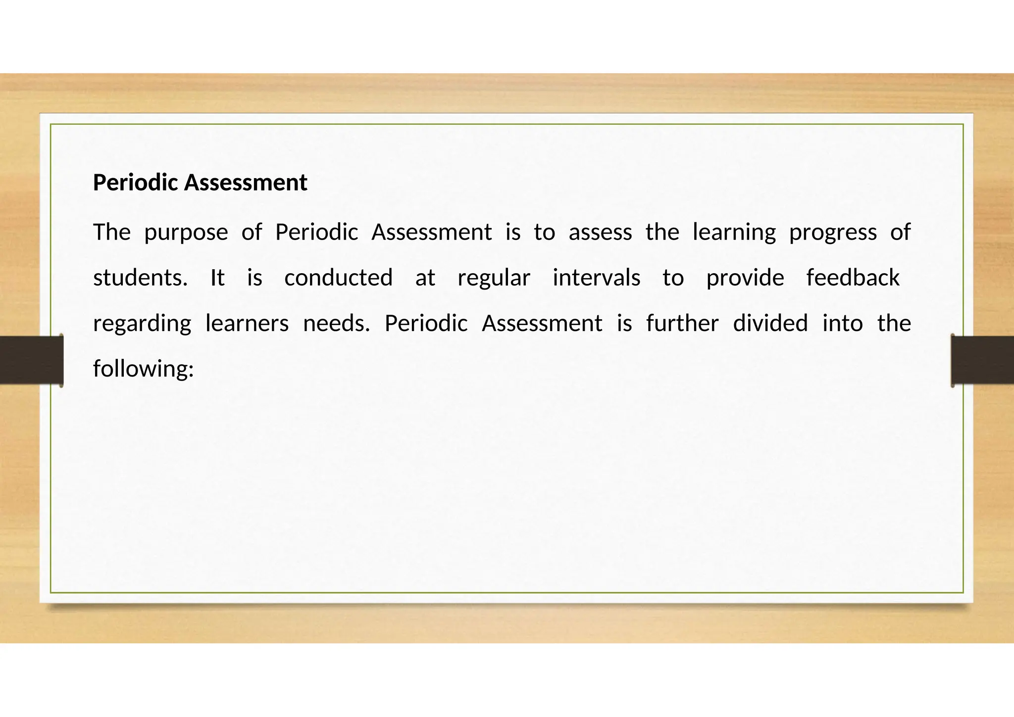 Periodic Assessment
The purpose of Periodic Assessment is to assess the learning progress of
students. It is conducted at regular intervals to provide feedback
regarding learners needs. Periodic Assessment is further divided into the
following:
 