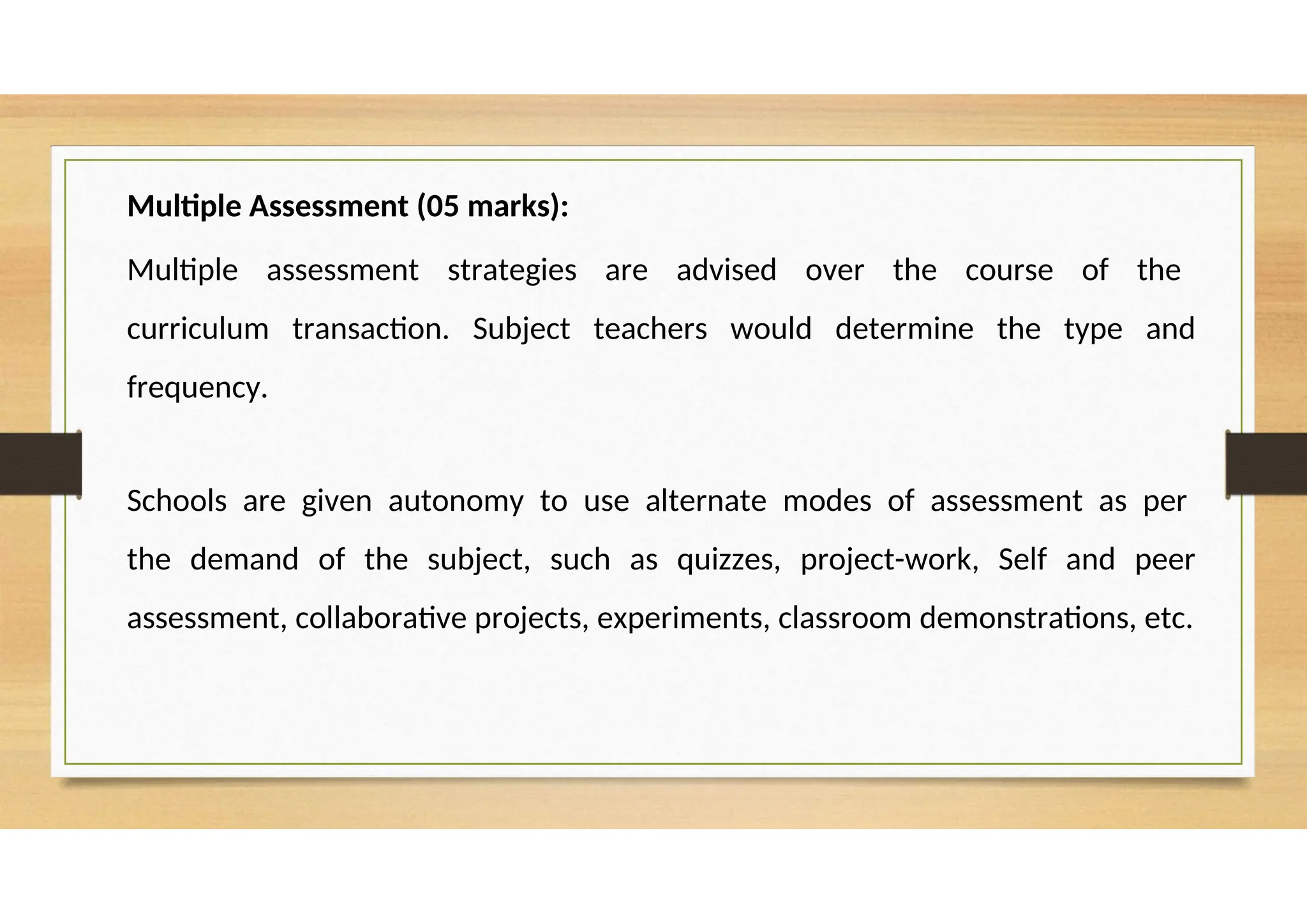 Multiple Assessment (05 marks):
Multiple assessment strategies are advised over the course of the
curriculum transaction. Subject teachers would determine the type and
frequency.
Schools are given autonomy to use alternate modes of assessment as per
the demand of the subject, such as quizzes, project-work, Self and peer
assessment, collaborative projects, experiments, classroom demonstrations, etc.
 