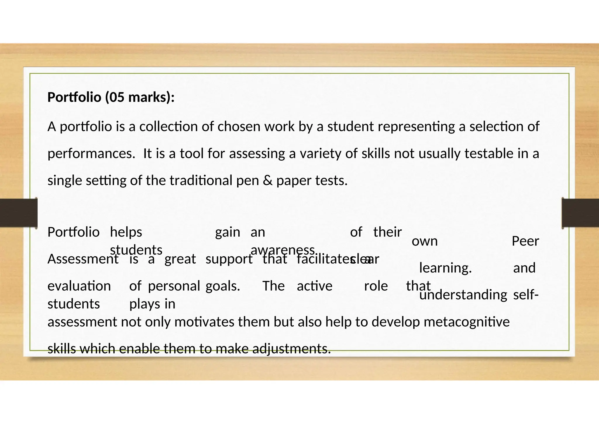 Portfolio (05 marks):
A portfolio is a collection of chosen work by a student representing a selection of
performances. It is a tool for assessing a variety of skills not usually testable in a
single setting of the traditional pen & paper tests.
Portfolio helps
students
gain an
awareness
of their
clear
own
learning.
understanding
Peer
and
self-
Assessment is a great support that facilitates a
evaluation of personal goals. The active role that
students plays in
assessment not only motivates them but also help to develop metacognitive
skills which enable them to make adjustments.
 