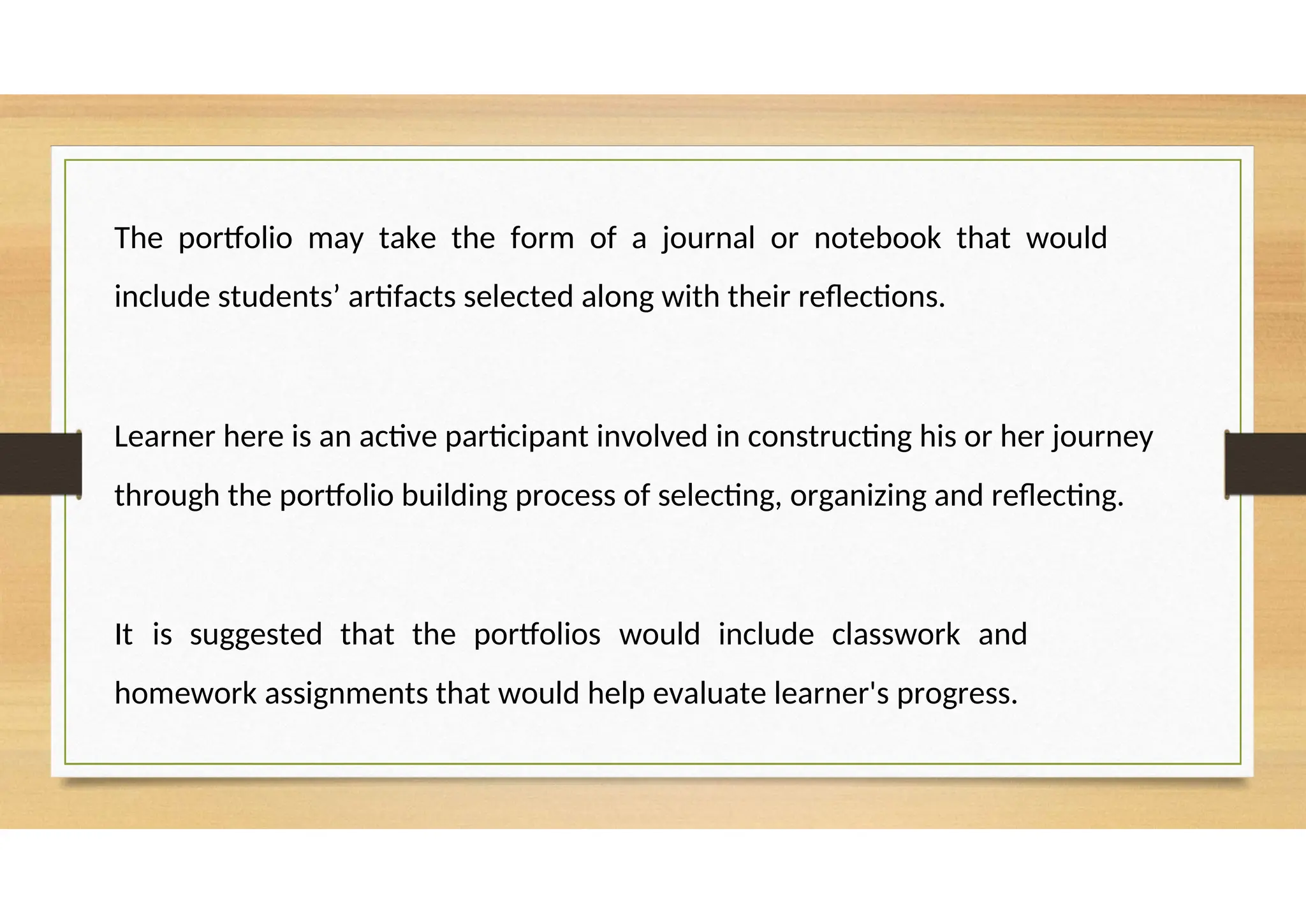 The portfolio may take the form of a journal or notebook that would
include students’ artifacts selected along with their reflections.
Learner here is an active participant involved in constructing his or her journey
through the portfolio building process of selecting, organizing and reflecting.
It is suggested that the portfolios would include classwork and
homework assignments that would help evaluate learner's progress.
 