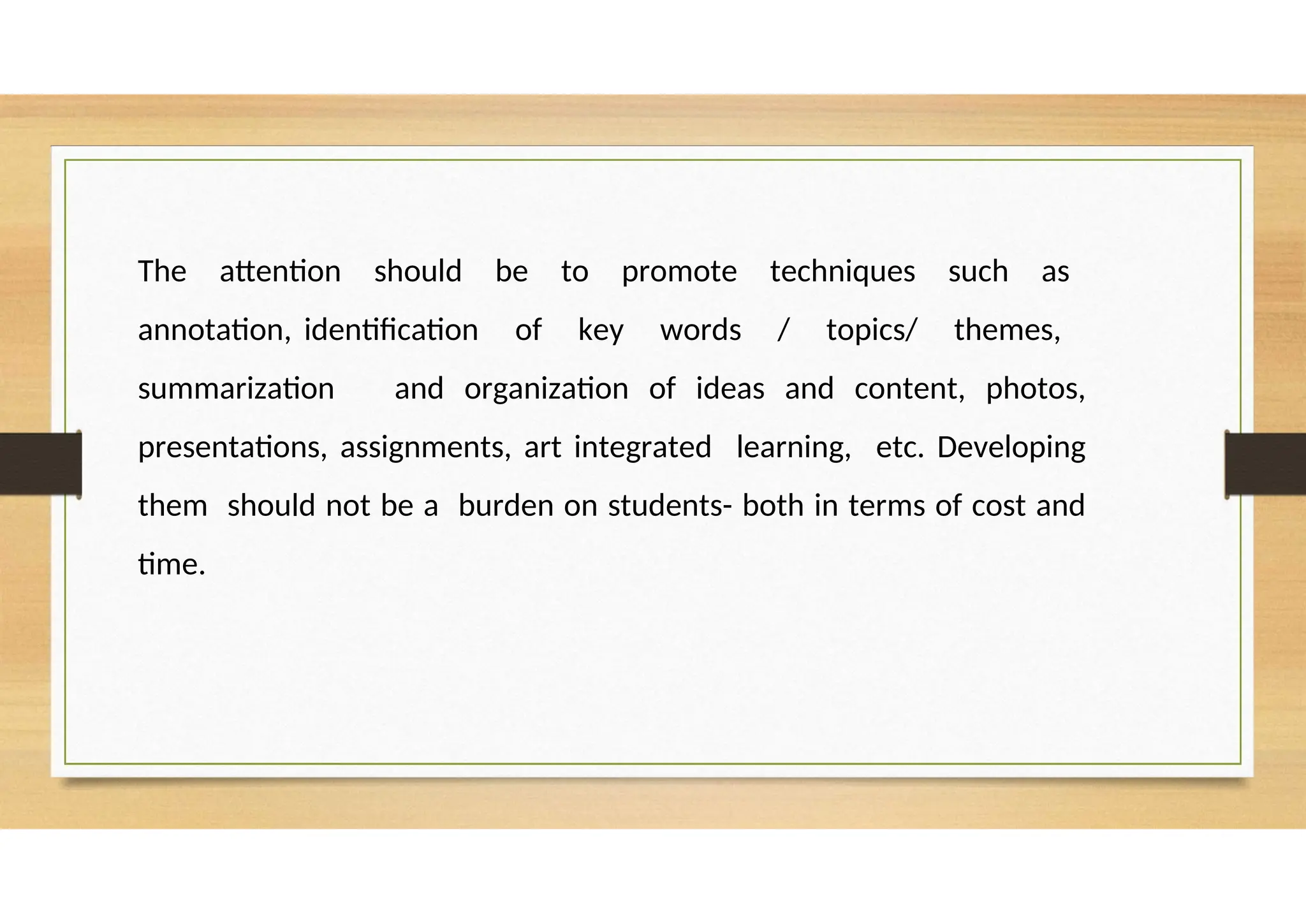 The attention should be to promote techniques such as
annotation, identification of key words / topics/ themes,
summarization and organization of ideas and content, photos,
presentations, assignments, art integrated learning, etc. Developing
them should not be a burden on students- both in terms of cost and
time.
 