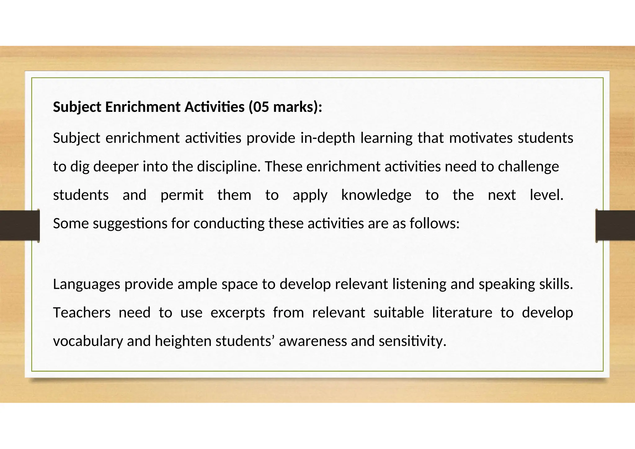 Subject Enrichment Activities (05 marks):
Subject enrichment activities provide in-depth learning that motivates students
to dig deeper into the discipline. These enrichment activities need to challenge
students and permit them to apply knowledge to the next level.
Some suggestions for conducting these activities are as follows:
Languages provide ample space to develop relevant listening and speaking skills.
Teachers need to use excerpts from relevant suitable literature to develop
vocabulary and heighten students’ awareness and sensitivity.
 