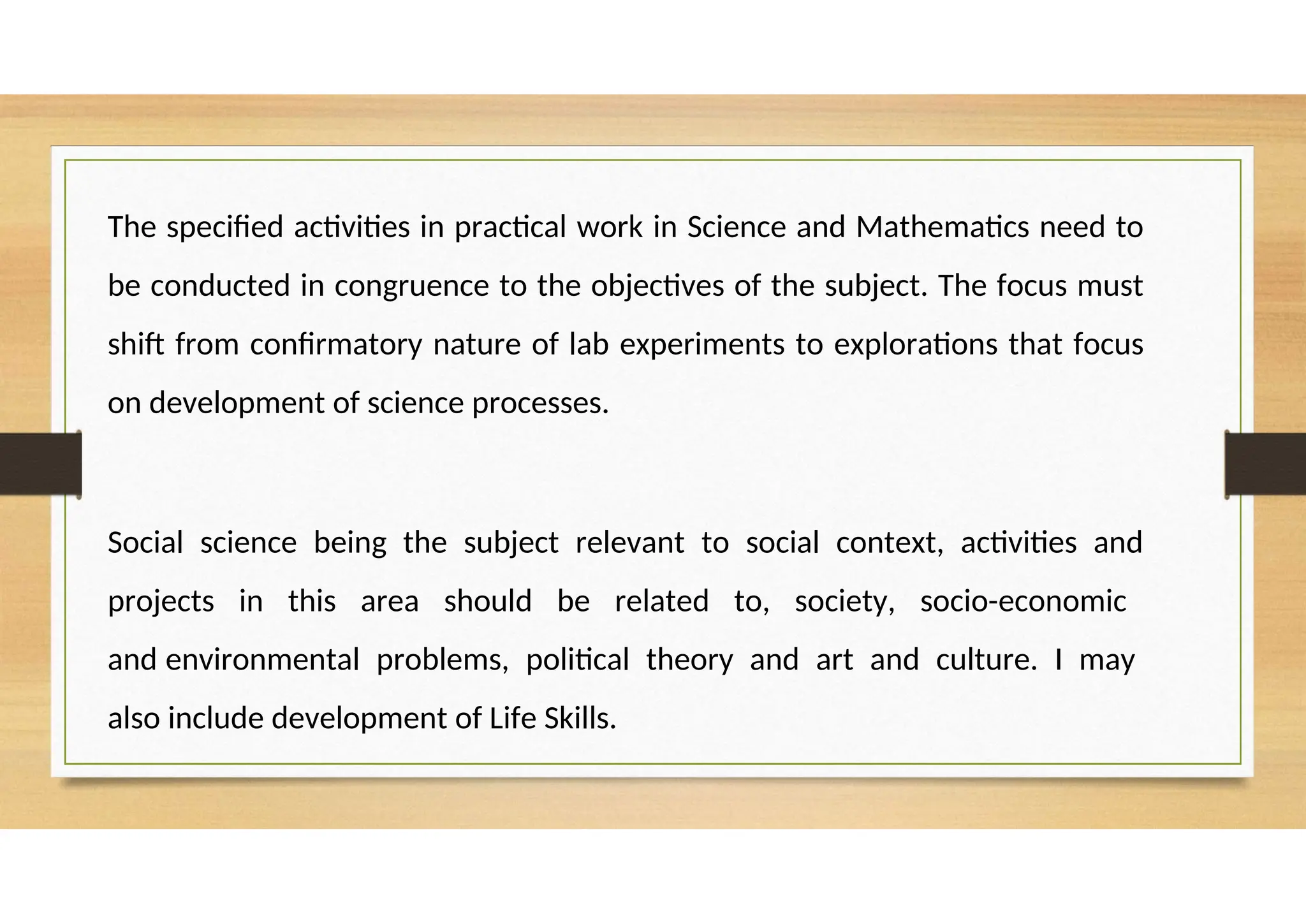The specified activities in practical work in Science and Mathematics need to
be conducted in congruence to the objectives of the subject. The focus must
shift from confirmatory nature of lab experiments to explorations that focus
on development of science processes.
Social science being the subject relevant to social context, activities and
projects in this area should be related to, society, socio-economic
and environmental problems, political theory and art and culture. I may
also include development of Life Skills.
 