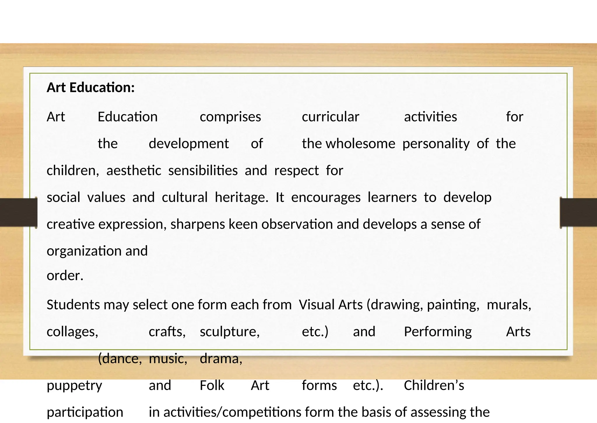 Art Education:
Art Education comprises curricular activities for
the development of the wholesome personality of the
children, aesthetic sensibilities and respect for
social values and cultural heritage. It encourages learners to develop
creative expression, sharpens keen observation and develops a sense of
organization and
order.
Students may select one form each from Visual Arts (drawing, painting, murals,
collages, crafts, sculpture, etc.) and Performing Arts
(dance, music, drama,
puppetry and Folk Art forms etc.). Children’s
participation in activities/competitions form the basis of assessing the
 