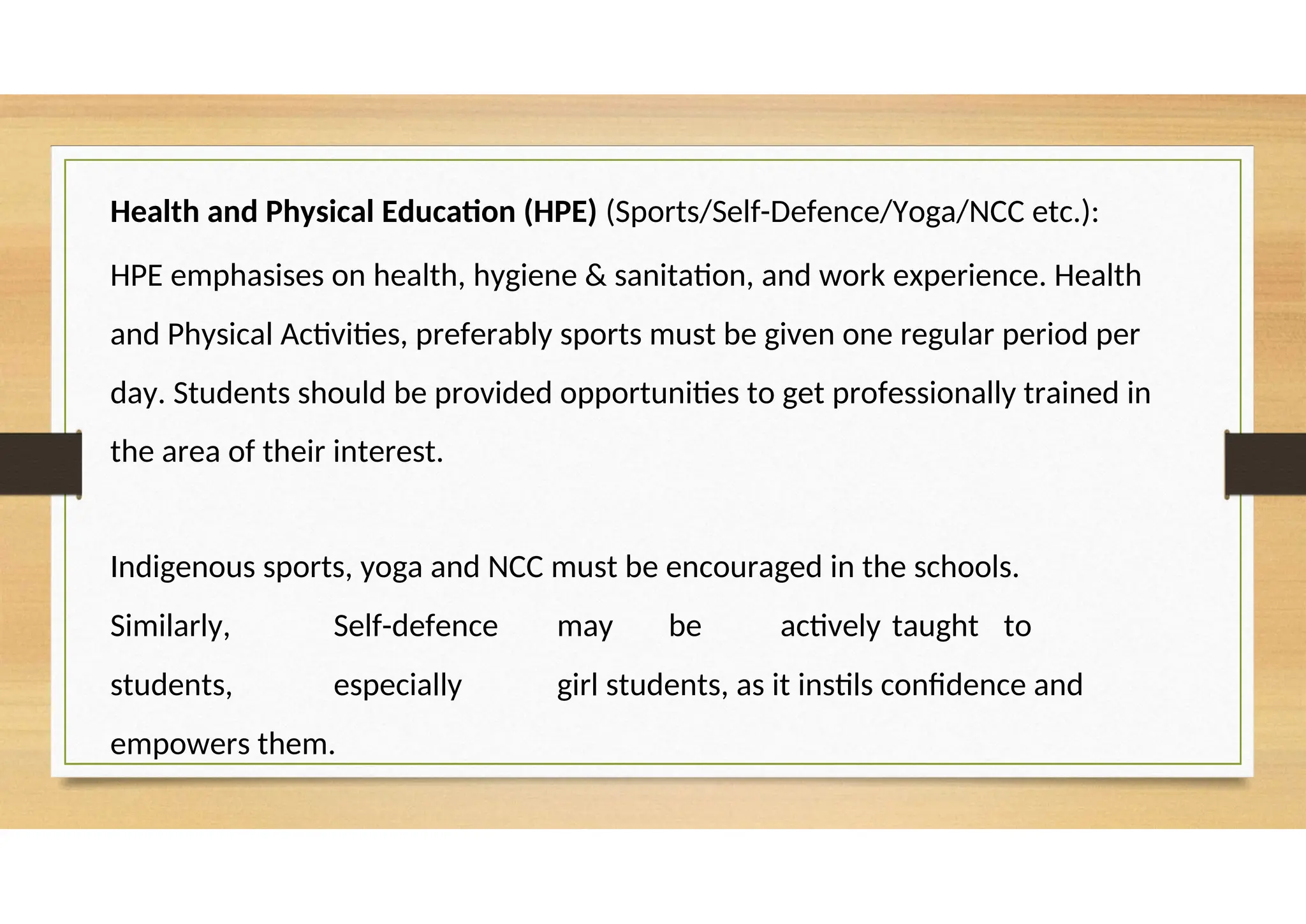 Health and Physical Education (HPE) (Sports/Self-Defence/Yoga/NCC etc.):
HPE emphasises on health, hygiene & sanitation, and work experience. Health
and Physical Activities, preferably sports must be given one regular period per
day. Students should be provided opportunities to get professionally trained in
the area of their interest.
Indigenous sports, yoga and NCC must be encouraged in the schools.
Similarly, Self-defence may be actively taught to
students, especially girl students, as it instils confidence and
empowers them.
 