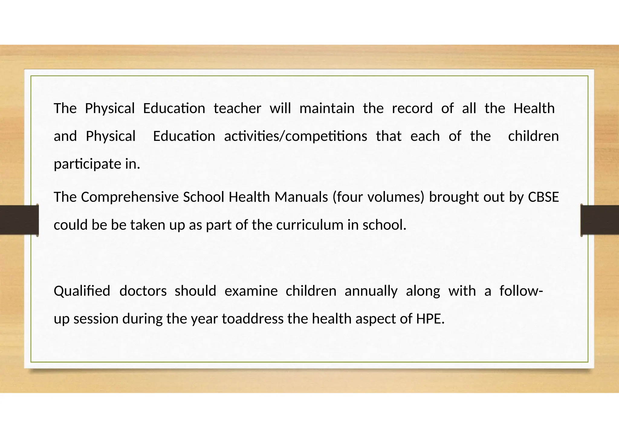 The Physical Education teacher will maintain the record of all the Health
and Physical Education activities/competitions that each of the children
participate in.
The Comprehensive School Health Manuals (four volumes) brought out by CBSE
could be be taken up as part of the curriculum in school.
Qualified doctors should examine children annually along with a follow-
up session during the year toaddress the health aspect of HPE.
 
