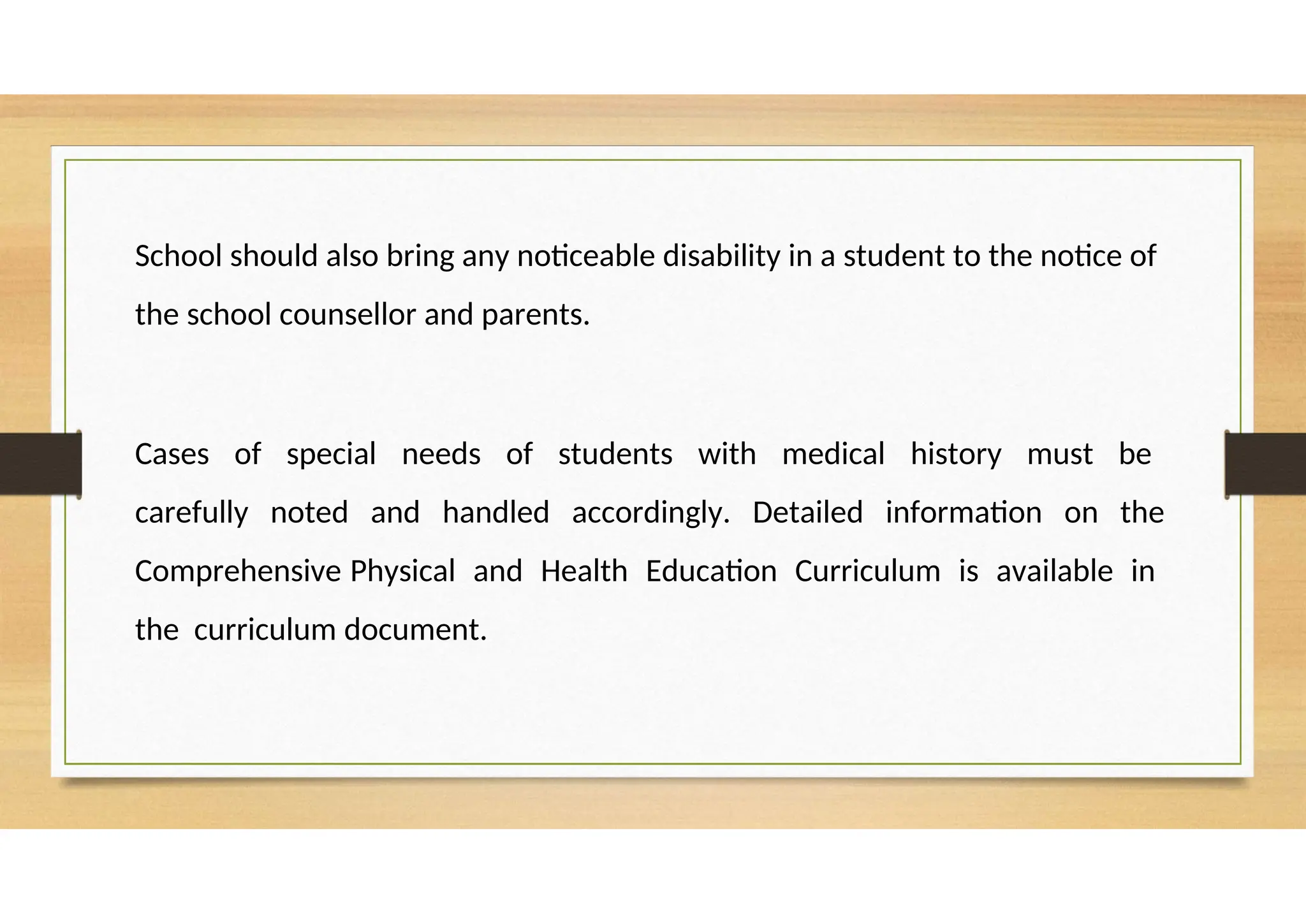 School should also bring any noticeable disability in a student to the notice of
the school counsellor and parents.
Cases of special needs of students with medical history must be
carefully noted and handled accordingly. Detailed information on the
Comprehensive Physical and Health Education Curriculum is available in
the curriculum document.
 